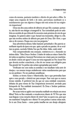 A Criação de Deus
                                                                       257

como ela mesma, portanto também o direito de pai sobre o filho. Se
exiges uma resposta de Seth e de mim, porventura meditaste se o
mandamento que nos algema a língua não está acima de tua exigên-
cia importuna?
      Deus nos deu uma ordem de silêncio até que Ele a sustasse; portan-
to, não hás de nos obrigar a transgredi-la. Tua curiosidade pode ser satis-
feita no sentido de que Jehovah Se encontra mais próximo de nós do que
imaginas. Se quiseres saber o que Asmael nos transmitiu, dirige-te a Ele,
que não recebeu ordem de silêncio por parte de Deus. Ele é livre, o que
não se dá conosco. Poupa-nos com tua pergunta.”
      Essa advertência deixou Adão bastante perturbado e lhe parecia se-
melhante àquela da época em que, após o pecado no paraíso, ele se ocul-
tara na gruta, ouvindo Minha Voz que lhe dizia: Adão, onde estás?
      Não compreendendo esta sensação, entristeceu-se e, chorando no
íntimo dizia: “Meu Deus e Senhor, Criador de todas as coisas e Santo Pai
de todos os espíritos e homens! Porventura me criaste para me martiriza-
res desde o início até agora? Como me teria enganado no Teu Amor! Por
que deveria receber consciência, a fim de me tornar um refrigério para
Tua grande Ira? As pedras não seriam apropriadas para tanto?
      Vivificaste-me com todos os sentidos e me insuflaste toda sorte de
desejos, e ao mesmo tempo estabeleceste vários mandamentos para que
eu me perdesse e Tu me pudesses amaldiçoar.
      Senhor, se tiveres Amor e Misericórdia, faze o que pretendias fazer
após o meu pecado, e destrói-me para sempre. Faze com que eu nunca
tivesse existido. É preferível isto do que ser uma entidade consciente,
debaixo do peso eterno de Tua Onipotência invencível, servindo para
brinquedo de Tua maldade imensurável. És Deus e Senhor poderoso.
Mas, nunca foste Pai.
      Por acaso teria eu agido com tamanha maldade em relação aos meus
filhos? Teria eu lhes ensinado a emudecerem diante de Ti? Por que atas
suas línguas e seus corações diante de mim? Que ou quem sou, para que
me martirizes? Aniquila-me e distrai-Te com pedras e outras coisas mais.
Se és um Deus Santo – como podes insuflar-me um desejo ultrajante
 