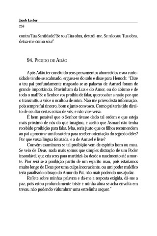 Jacob Lorber
258

contra Tua Santidade? Se sou Tua obra, destrói-me. Se não sou Tua obra,
deixa-me como sou!”



      94. PEDIDO DE ADÃO

      Após Adão ter concluído seus pensamentos aborrecidos e sua curio-
sidade tendo-se acalmado, ergueu-se do solo e disse para Henoch: “Dize
a teu pai profundamente magoado se as palavras de Asmael foram de
grande importância. Provinham da Luz e do Amor, ou do abismo e de
todo o mal? Se o Senhor vos proibiu de falar, quero saber a razão por que
o transmitiu a vós e o ocultou de mim. Não me prives desta informação,
pois sempre fui sincero, bom e justo convosco. Como pai teria tido direi-
to de ocultar certas coisas de vós, e não vice-versa.
      É bem possível que o Senhor tivesse dado tal ordem e que esteja
mais próximo de nós do que imagino, e aceito que Asmael não tenha
recebido proibição para falar. Mas, seria justo que os filhos recomendem
ao pai a procurar um forasteiro para receber orientação do segredo deles?
Por que vossa língua foi atada, e a de Asmael é livre?
      Convém examinares se tal proibição vem de espírito bom ou mau.
Se veio de Deus, nada mais somos que simples distração de um Poder
insondável, que cria seres para martirizá-los desde o nascimento até a mor-
te. Pior será se a proibição partiu de um espírito mau, pois estaríamos
muito longe de Deus por uma culpa inconsciente, ou um poder maléfico
teria paralisado o braço do Amor do Pai, não mais podendo nos ajudar.
      Reflete sobre minhas palavras e dá-me a resposta exigida, dá-me a
paz, pois estou profundamente triste e minha alma se acha envolta em
trevas, não podendo vislumbrar uma estrelinha sequer.”
 