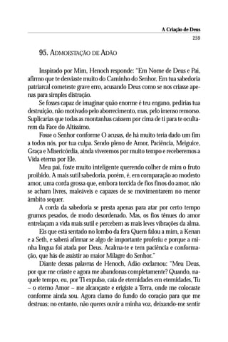 A Criação de Deus
                                                                     259

    95. ADMOESTAÇÃO DE ADÃO

     Inspirado por Mim, Henoch responde: “Em Nome de Deus e Pai,
afirmo que te desviaste muito do Caminho do Senhor. Em tua sabedoria
patriarcal cometeste grave erro, acusando Deus como se nos criasse ape-
nas para simples distração.
     Se fosses capaz de imaginar quão enorme é teu engano, pedirias tua
destruição, não motivado pelo aborrecimento, mas, pelo imenso remorso.
Suplicarias que todas as montanhas caíssem por cima de ti para te oculta-
rem da Face do Altíssimo.
     Fosse o Senhor conforme O acusas, de há muito teria dado um fim
a todos nós, por tua culpa. Sendo pleno de Amor, Paciência, Meiguice,
Graça e Misericórdia, ainda viveremos por muito tempo e receberemos a
Vida eterna por Ele.
     Meu pai, foste muito inteligente querendo colher de mim o fruto
proibido. A mais sutil sabedoria, porém, é, em comparação ao modesto
amor, uma corda grossa que, embora torcida de fios finos do amor, não
se acham livres, maleáveis e capazes de se movimentarem no menor
âmbito sequer.
     A corda da sabedoria se presta apenas para atar por certo tempo
grumos pesados, de modo desordenado. Mas, os fios tênues do amor
entrelaçam a vida mais sutil e percebem as mais leves vibrações da alma.
     Eis que está sentado no lombo da fera Quem falou a mim, a Kenan
e a Seth, e saberá afirmar se algo de importante proferiu e porque a mi-
nha língua foi atada por Deus. Acalma-te e tem paciência e conforma-
ção, que hás de assistir ao maior Milagre do Senhor.”
     Diante dessas palavras de Henoch, Adão exclamou: “Meu Deus,
por que me criaste e agora me abandonas completamente? Quando, na-
quele tempo, eu, por Ti expulso, caía de eternidades em eternidades, Tu
– o eterno Amor – me alcançaste e erigiste a Terra, onde me colocaste
conforme ainda sou. Agora clamo do fundo do coração para que me
destruas; no entanto, não queres ouvir a minha voz, deixando-me sentir
 