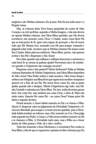 Jacob Lorber
26

surgiram e são Minhas criaturas e Eu as amo. Pois Eu sou todo amor e o
Próprio Amor.
     Mas, as criaturas desta Terra foram projetadas do centro de Meu
Coração e as criei perfeitas, segundo a Minha Imagem, e elas não devem
ser apenas Minhas criaturas, mas Meus filhos queridos, que Me devem
reconhecer não somente como Deus e Criador, senão como Bom Pai
que as trará junto de Si, após curto espaço de provação, a fim de terem
tudo que Ele Mesmo tem, morando com Ele para sempre, reinando e
julgando sobre tudo. Acontece que as Minhas criaturas Me amam como
Seu Criador, felizes pela sua existência. Meus filhos, porém, não querem
aceitar o Seu Pai e desprezam o Seu Amor!
     Fico triste quando vejo milhares e milhares fenecerem e morrerem a
cada hora! Se ao menos os pudesse ajudar! Porventura não é de entriste-
cer quando o Onipotente não consegue socorrer?
     Perguntas como é isto possível? Muito facilmente! Todas as Minhas
criaturas dependem de Minha Onipotência, mas Meus filhos dependem
de Meu Amor! Meu Poder ordena e tudo acontece. Meu Amor deseja e
ordena com Meiguice aos filhos livres que tapam seus ouvidos e tampouco
querem ver a Face de seu Pai. Por serem livres como Eu, não os posso
ajudar quando não o desejam. Minha Onipotência rege tudo, mas Mi-
nha Vontade é submissa aos Meus filhos. Por isto, todos deveriam gravar
bem: Sou vosso Pai, mas também sou vosso Deus, e além de Mim não
existe outro. Quereis-Me como Pai – ou como Deus? Vossas ações Me
darão a resposta decisiva.
     Prestai atenção: o Amor habita somente no Pai e se chama o Filho.
Quem O desprezar cairá no julgamento da Divindade Onipotente e fi-
cará sem liberdade para sempre e a morte será seu quinhão; pois a Divin-
dade habita também no inferno, mas o Pai, somente no Céu. Deus julga
tudo segundo seu Poder; a Graça e a Vida eterna residem somente no Pai
e se chamam o Filho. A Divindade tudo mata, mas o Filho ou o Amor
dentro de Mim possui a Vida, dá a vida e vivifica.
     Tudo isto transmite o bom Mordomo e o econômico Pai a todos os
Seus filhos, a fim de que se regenerem e possam receber a herança que Eu
 