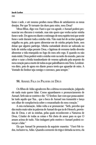 Jacob Lorber
260

fome e sede, e até mesmo proíbes meus filhos de satisfazerem os meus
desejos. Por que Te tornaste tão duro para mim, meu Deus?
     Meus filhos, digo-vos: Fazei o que vos agrade, e Asmael poderá pro-
nunciar seu discurso à vontade, mas não quero que venha saciar minha
fome e sede. De agora em diante o estômago de meu espírito terá que sentir
fome e sede durante toda a minha vida. Não mais hei de aceitar qualquer
migalha ou gota, pois quero alimentar-me de minha própria fonte, sem
deixar que alguém participe. Minha curiosidade deverá ser sufocada no
lodo de minha culpa perante Deus, e lágrimas de remorso tardio deverão
alimentar a vida ressequida no fogo do meu zelo cego. E quando eu não
mais existir, Deus poderá vestir a minha veste na noite do mundo, para me
salvar e curar a ferida transbordante de veneno aplicada pela serpente do
meu coração para a morte de todos os que palmilharem esta Terra. Lembrai-
vos disto, pois de agora em diante pouco tereis que aguardar de mim. A
Vontade do Senhor seja comigo e convosco, para sempre.”



      96. ASMAEL FALA DA PALAVRA DE DEUS

     Os filhos de Adão agradecem-lhe a última recomendação, julgando
ele nada mais querer falar. Como aguardassem o pronunciamento de
Asmael, Seth não se contém e diz: “Ó Senhor, faze com que possa assimi-
lar tudo aquilo que Tua... que a boca de Asmael nos transmitir e lança
um olhar de complacência sobre o emaranhado do meu coração.”
     A esta exclamação, Adão volta a se pronunciar: “Seth, percebo que
dás muito mais valor às palavras de Asmael do que às de Henoch, provin-
das de Deus, e até às minhas, pelas quais reconheceste a Natureza de
Deus, Criador de todas as coisas e Pai cheio de amor para os que O
amam acima de tudo. Não indagarei pelo motivo e Asmael poderá co-
meçar a falar.”
     Eis que Asmael Se pronuncia da seguinte maneira: “Ouví-Me to-
dos, inclusive tu, Adão. Quando a semente do trigo é deitada na terra, ela
 