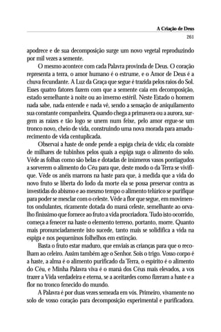 A Criação de Deus
                                                                       261

apodrece e de sua decomposição surge um novo vegetal reproduzindo
por mil vezes a semente.
     O mesmo acontece com cada Palavra provinda de Deus. O coração
representa a terra, o amor humano é o estrume, e o Amor de Deus é a
chuva fecundante. A Luz da Graça que segue é trazida pelos raios do Sol.
Esses quatro fatores fazem com que a semente caia em decomposição,
estado semelhante à noite ou ao inverno estéril. Neste Estado o homem
nada sabe, nada entende e nada vê, sendo a sensação de aniquilamento
sua constante companheira. Quando chega a primavera ou a aurora, sur-
gem as raízes e tão logo se unem num feixe, pelo amor ergue-se um
tronco novo, cheio de vida, construindo uma nova morada para amadu-
recimento de vida centuplicada.
     Observai a haste de onde pende a espiga cheia de vida; ela consiste
de milhares de tubinhos pelos quais a espiga suga o alimento do solo.
Vêde as folhas como são belas e dotadas de inúmeros vasos pontiagudos
a sorverem o alimento do Céu para que, deste modo o da Terra se vivifi-
que. Vêde os anéis marrons na haste para que, à medida que a vida do
novo fruto se liberta do lodo da morte ela se possa preservar contra as
investidas do abismo e ao mesmo tempo o alimento telúrico se purifique
para poder se mesclar com o celeste. Vêde a flor que segue, em movimen-
tos ondulantes, ricamente dotada do maná celeste, semelhante ao orva-
lho finíssimo que fornece ao fruto a vida procriadora. Tudo isto ocorrido,
começa a fenecer na haste o elemento terreno, portanto, morre. Quanto
mais pronunciadamente isto sucede, tanto mais se solidifica a vida na
espiga e nos pequeninos folhelhos em extinção.
     Basta o fruto estar maduro, que enviais as crianças para que o reco-
lham ao celeiro. Assim também age o Senhor. Sois o trigo. Vosso corpo é
a haste, a alma é o alimento purificado da Terra, o espírito é o alimento
do Céu, e Minha Palavra viva é o maná dos Céus mais elevados, a vos
trazer a Vida verdadeira e eterna, se a aceitardes como fizeram a haste e a
flor no tronco fenecido do mundo.
     A Palavra é por duas vezes semeada em vós. Primeiro, vivamente no
solo de vosso coração para decomposição experimental e purificadora.
 