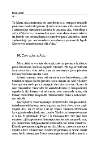 Jacob Lorber
262

Tal Palavra cada um encontra em parte dentro de si, e em parte através de
professores e oradores inspirados. Quando esta semente se tiver deteriorado
e deitado novas raízes para o alimento de uma nova vida, então chega a
outra, a Palavra viva, como acontece agora, sobre a haste de vossa existên-
cia, fazendo com que amadureça e se torne livre para a Vida eterna. Imitai
o grão de trigo que, dentro em breve, reconhecereis que somente Aquele
Que convive convosco possui e dá a Vida.”



      97. CONFISSÃO DE ADÃO

     Nisto, Adão se levantou, desrespeitando sua promessa de silêncio
para a vida inteira, fazendo a seguinte confissão: “Até hoje depositei na
terra novecentas e vinte pedras, uma por ano, sempre que as primeiras
flores começavam a enfeitar o solo.
     Até este momento houve mais ou menos treva dentro de mim, pois
toda minha suposta luz não provinha do dia, mas era um débil vislumbre
lunar que mal servia para a percepção das coisas externas. Quanto às
cores como reflexo confortador das Verdades divinas e os mais profundos
segredos da vida interna – só existe uma, a cor amarela da morte, pois
todas as outras foram aniquiladas e transformadas como se nunca tives-
sem existido.
     Quem poderia contar aquilo que me surpreendeu com pouco resul-
tado durante minha longa noite, o quanto meditei e chorei, orei e suspi-
rei para Deus? Eu vos forneci a luz, no entanto continuei enterrado na
luz enganadora da noite do meu coração. Não havia o que me conservas-
se na luz. As palestras de Henoch e de todos os outros eram quais raios
noturnos, cuja luz penetrante ilumina por momentos os campos do orbe,
mas prontamente castiga o olhar do pesquisador com a treva mais densa.
Entendia precisamente aquilo que era dito. Mas, se começava a pensar a
respeito, o fraco vislumbre não era suficiente para tanto. O mesmo ocorria
com a luz do raio noturno. Muitas vezes julguei ter assimilado o assunto e
 