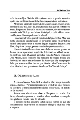 A Criação de Deus
                                                                      263

poder tocar o objeto. Todavia, fui forçado a reconhecer que não somente o
objeto, mas também minha mão haviam desaparecido na noite densa.
     Até mesmo a aparição inesperada do Senhor, ontem, embora acom-
panhada da Luz da Graça e do Amor, foi nada mais que um forte raio no
escuro. Enquanto o Senhor Se encontrava entre nós, tive a impressão de
entender tudo. Tão logo nos deixou, fui obrigado a pedir a Henoch uma
elucidação do discurso profundo de Jehovah.
     Henoch me atendeu, por intermédio do Próprio Senhor. Mas, para
minha ignorância: sua elucidação foi por demais fraca e em verdade eu
entendi tanto quanto antes as palavras daquele magnífico discurso. Meus
filhos, alegrai-vos comigo, pois essa minha longa noite terminou.
     Não se trata do vislumbre lunar, nem da luz de um raio que ora me
ilumina para sempre; mas o próprio Sol de Jehovah, da Vida eterna sur-
giu dentro de mim. Ó Asmael, quem fala como tu Palavras vivas como
Deus Mesmo, não é forasteiro, mas habitante do coração de cada um.
Perdoa eu me atrever a falar diante de Ti. Aquilo que falas é tua proprie-
dade, por isto meus filhos tiveram que silenciar. Meu Deus e meu Se-
nhor, silenciarei para que não nos abandones. Tua Vontade Se faça.”



    98. O SILÊNCIO DO AMOR

     A essa confissão de Adão, Seth se dispõe a falar, no que Asmael o
impede, dizendo: “Por acaso ignoras que o verdadeiro amor é mudo,
e a sabedoria se manifesta somente quando é convidada, em benefí-
cio de outrem?
     Se tens amor, silencia com a boca e fala apenas no coração. E se
tiveres sabedoria, espera que te convidem a falar, usando de poucas pala-
vras, vindas do coração e não do intelecto.
     É mil vezes melhor silenciar e fechar ouvidos e olhos, do que falar
constantemente e dar ouvidos aos mexericos e lançar o olhar para todas
as esquinas.
 
