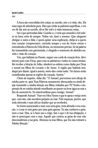Jacob Lorber
264

      À boca são concedidas três coisas; ao ouvido, sete; e à visão, dez. Eis
uma regra de sabedoria pura. Para que então as palestras supérfluas, e em
vez de dar sete ao ouvido, dá-se-lhe mil e à visão inúmeras coisas.
      Sei o que pretendias falar. Guarda-o, e verás que amanhã o Sol subi-
rá na hora certa de sempre. Todos vós, fazei o mesmo. Que ninguém
obrigue o outro a falar, e quem quiser uma explicação, dirija-se a quem
tem coração compreensivo, ouvindo sempre a voz do Amor eterno e
entendendo a Palavra da Vida divina, no momento preciso. Se tal palavra
for transmitida com parcimônia, é chegado o momento de abrirdes ou-
vido e visão do coração.
      Vós, que habitais no Poente, erguei-vos e sede de coração livre, fiel e
sincero para com Deus, para com os patriarcas e todos os vossos irmãos.
Ide receber a bênção de Adão, obedecei as ordens como dadas por Deus
e tornai-vos filhos do Levante e do Amor. A região que habitais será,
daqui por diante, igual à aurora, meio-dia e meia-noite. No futuro serão
consideradas apenas as regiões do coração. Amém.”
      Cheio de respeito, Adão diz: “Ó Asmael, porventura será ultraje de
minha parte se, após Tuas Palavras sumamente abençoadas eu ainda de-
seje transmitir a minha bênção aos filhos visitados por Ti? Tenho a im-
pressão de ser minha atitude semelhante ao querer eu levar água ao mar a
fim de aumentá-lo. Sê misericordioso para comigo, Asmael.”
      Responde Asmael: “Faze em Meu Nome o que te apraz e esteja certo
que, com isto, não sucederá prejuízo ao mar. Não esqueças, porém, que
toda oferenda é mais útil ao doador que ao recebedor.
      Se tiveres aumentado o mar com uma gota, terás aliviado o teu cora-
ção, e o mar te será grato por uma gota apenas. Tu não conheces a gota,
nem o mar. Mas, se o bom uso o exige, faze o que é de tua obrigação, e
não te preocupes com o mar. Aquele que contou as gotas do mar não
desconsiderará a tua gota. Abençoa os teus filhos, que Eu não retirarei a
Minha Bênção.”
 
