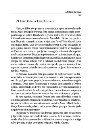 A Criação de Deus
                                                                       265

    99. LEIS DIVINAS E LEIS HUMANAS

     Nisto, os filhos dos patriarcas trazem frutos e pão para conforto de
todos. Adão, preso pela promessa feita, apenas abençoa tudo, sendo acom-
panhado pelos outros. Percebendo o grande apetite dos presentes e a luta
íntima de não romper o mandamento, Asmael diz: “Adão, por que tu e
teus filhos não vos servis, embora estejais com fome? Teria Jehovah dado
ordem para tanto? Que serviço pretendes prestar a Deus, castigando-te
pelo jejum e lutando contra tua própria natureza? Poderia ser do agrado
de Deus se uma criatura, que jamais conseguiu pela renúncia respeitar
um Mandamento de Deus, se impõe um outro, muito mais pesado que,
finalmente, lhe será mais difícil que cem divinos? Estes, no entanto, estão
sempre em íntima relação com a natureza do indivíduo porque Deus
nunca daria ao homem algo mais a carregar do que sua natureza fosse
capaz de suportar, pois sabe do motivo pelo qual projetou livremente um
ser de Si Mesmo.
     Certamente não o fez para que, através do desleixo volúvel da Or-
dem divina, o homem prescreva a si mesmo outras leis, para reparação do
erro do qual, por amor próprio, se arrepende muito antes de ter surgido
a tentação. Deus assim fez para que a criatura viva segundo a Ordem
divina, alimentando-se dentro das necessidades, devendo reconhecer a
Deus e amá-Lo acima de tudo e ao próximo como a si mesma, enquanto
as crianças estranhas devem ser amadas dez vezes mais que as próprias.
     Se tu te algemas, enquanto Deus te solta para a liberdade eterna, és
um tolo quando te esforças em dificultar ao Amor Sua obra de libertação,
em vez de te libertares verdadeiramente no Meu Amor, Misericórdia e
Graça. Livra-te do laço da tua tolice, come e bebe, para que Deus te ajude
naquilo que em ti está errado.
     Digo mais: Ai dos futuros fazedores de promessas. Hão de sentir um
julgamento duplo: um, vindo de Mim, e outro, de si mesmos, em virtu-
de do Meu Mandamento desconsiderado e querendo reparar a antiga
tolice por uma maior, porquanto reagiam à Minha Ordem.
 