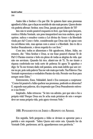 Jacob Lorber
266

      Assim fala o Senhor e Eu por Ele: Se quiseres fazer uma promessa
agradável a Mim, que o faças no sentido de não mais pecares. Quem dentre
vós poderia afirmar: Senhor, meu Deus, jamais pecarei diante de Ti!?
      Isto não te sendo possível enquanto és livre, que farás após lançares,
contra a Minha Vontade, um peso insuportável nos teus ombros, que te
oprime, sufoca e emudece contra a Lei divina do Amor e da liberdade
vinda por ela? Come e bebe, considerando que Deus não Se apraz com
teu servilismo tolo, mas apenas com o amor e a liberdade. Isto te diz o
Senhor Pessoalmente, e deves respeitá-lo e ser livre.”
      Com isto, todos se alimentam e Me agradecem, felizes. Adão, no
entanto, diz: “Meu Senhor e Deus, se me fosse possível chamar-Te de
Pai! O Paraíso enorme e belo era pleno de todas as alegrias da vida, que
não me serviram. Quando fui rico, afastei-me de Ti, Tu me tiraste a
riqueza conferindo-me toda sorte de pobreza Só agora Te agradeço e
digo: Se Tu me tivesses dado mil paraísos, seria mais infeliz que um ver-
me no pó, pois cada palavra Tua me vale mais que tudo. Tua Palavra e Tua
Vontade representam o verdadeiro Paraíso da vida. Permite-me ficar para
sempre neste Éden.”
      Entrementes, Enos, Mahalalel, Jared e Eva começam a conjeturar:
“Como foi possível a Adão quebrar sua promessa, podendo se alimentar?
E, segundo suas palavras, dá a impressão que Deus Pessoalmente estives-
se à sua frente.”
      Inspirado, Adão retrucou: “Se isto vos admira, por que não o faz a
própria vida? Porque Deus ora Se acha mais próximo de nós e sempre
deve ser nossa própria vida, pois agora vivemos Nele.”



      100. PENSAMENTOS DE JARED A RESPEITO DE ASMAEL

     Em seguida, Seth pergunta a Adão se deviam se aprontar para a
partida e este responde: “Sabes Quem está entre nós. Quando for da
Vontade Dele, partiremos; até lá, aguardaremos com paciência.”
 