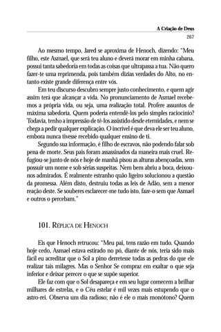 A Criação de Deus
                                                                       267

     Ao mesmo tempo, Jared se aproxima de Henoch, dizendo: “Meu
filho, este Asmael, que será teu aluno e deverá morar em minha cabana,
possui tanta sabedoria em todas as coisas que ultrapassa a tua. Não quero
fazer-te uma reprimenda, pois também dizias verdades do Alto, no en-
tanto existe grande diferença entre vós.
     Em teu discurso descubro sempre justo conhecimento, e quem agir
assim terá que alcançar a vida. No pronunciamento de Asmael recebe-
mos a própria vida, ou seja, uma realização total. Profere assuntos de
máxima sabedoria. Quem poderia entendê-los pelo simples raciocínio?
Todavia, tenho a impressão de tê-los assistido desde eternidades, e nem se
chega a pedir qualquer explicação. O incrível é que deva ele ser teu aluno,
embora nunca tivesse recebido qualquer ensino de ti.
     Segundo sua informação, é filho de escravos, não podendo falar sob
pena de morte. Seus pais foram assassinados da maneira mais cruel. Re-
fugiou-se junto de nós e hoje de manhã pisou as alturas abençoadas, sem
possuir um nome e sob sérias suspeitas. Nem bem abriu a boca, deixou-
nos admirados. É realmente estranho quão ligeiro solucionou a questão
da promessa. Além disto, destruiu todas as leis de Adão, sem a menor
reação deste. Se souberes esclarecer-me tudo isto, faze-o sem que Asmael
e outros o percebam.”



    101. RÉPLICA DE HENOCH

      Eis que Henoch retrucou: “Meu pai, tens razão em tudo. Quando
hoje cedo, Asmael estava estirado no pó, diante de nós, teria sido mais
fácil eu acreditar que o Sol a pino derretesse todas as pedras do que ele
realizar tais milagres. Mas o Senhor Se compraz em exaltar o que seja
inferior e deixar perecer o que se supõe superior.
      Ele faz com que o Sol desapareça e em seu lugar comecem a brilhar
milhares de estrelas, e o Céu estelar é mil vezes mais estupendo que o
astro-rei. Observa um dia radioso; não é ele o mais monótono? Quem
 