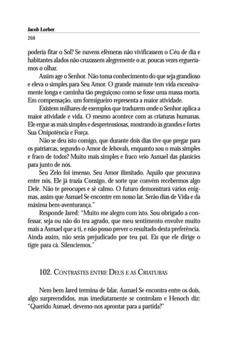 Jacob Lorber
268

poderia fitar o Sol? Se nuvens efêmeras não vivificassem o Céu de dia e
habitantes alados não cruzassem alegremente o ar, poucas vezes erguería-
mos o olhar.
     Assim age o Senhor. Não toma conhecimento do que seja grandioso
e eleva o simples para Seu Amor. O grande mamute tem vida excessiva-
mente longa e caminha tão preguiçoso como se fosse uma massa morta.
Em compensação, um formigueiro representa a maior atividade.
     Existem milhares de exemplos que traduzem onde o Senhor aplica a
maior atividade e vida. O mesmo acontece com as criaturas humanas.
Ele ergue as mais simples e despretensiosas, mostrando às grandes e fortes
Sua Onipotência e Força.
     Não se deu isto comigo, que durante dois dias tive que pregar para
os patriarcas, segundo o Amor de Jehovah, enquanto sou o mais simples
e fraco de todos? Muito mais simples e fraco veio Asmael das planícies
para junto de nós.
     Seu Zelo foi imenso, Seu Amor ilimitado. Aquilo que procurava
entre nós, Ele já trazia Consigo, de sorte que convém recebermos algo
Dele. Não te preocupes e sê calmo. O futuro demonstrará vários enig-
mas, assim que Asmael Se encontre em nosso lar. Serão dias de Vida e da
máxima bem-aventurança.”
     Responde Jared: “Muito me alegro com isto. Sou obrigado a con-
fessar, seja ou não do teu agrado, que meu sentimento envolve muito
mais a Asmael que a ti, e não posso prever o resultado desta preferência.
Ainda assim, não serás prejudicado por teu pai. Eis que ele dirige o
tigre para cá. Silenciemos.”



      102. CONTRASTES ENTRE DEUS E AS CRIATURAS

     Nem bem Jared termina de falar, Asmael Se encontra entre os dois,
algo surpreendidos, mas imediatamente se controlam e Henoch diz:
“Querido Asmael, devemo-nos aprontar para a partida?”
 
