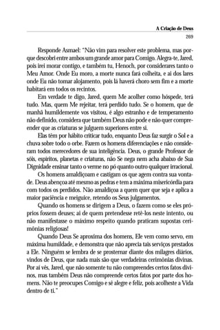 A Criação de Deus
                                                                       269

      Responde Asmael: “Não vim para resolver este problema, mas por-
que descobri entre ambos um grande amor para Comigo. Alegra-te, Jared,
pois irei morar contigo, e também tu, Henoch, por considerares tanto o
Meu Amor. Onde Eu moro, a morte nunca fará colheita, e ai dos lares
onde Eu não tomar alojamento, pois lá haverá choro sem fim e a morte
habitará em todos os recintos.
      Em verdade te digo, Jared, quem Me acolher como hóspede, terá
tudo. Mas, quem Me rejeitar, terá perdido tudo. Se o homem, que de
manhã humildemente vos visitou, é algo estranho e de temperamento
não definido, considera que também Deus não pode e não quer compre-
ender que as criaturas se julguem superiores entre si.
      Elas têm por hábito criticar tudo, enquanto Deus faz surgir o Sol e a
chuva sobre todo o orbe. Fazem os homens diferenciações e não conside-
ram todos merecedores de sua inteligência. Deus, o grande Professor de
sóis, espíritos, planetas e criaturas, não Se nega nem acha abaixo de Sua
Dignidade ensinar tanto o verme no pó quanto outro qualquer irracional.
      Os homens amaldiçoam e castigam os que agem contra sua vonta-
de. Deus abençoa até mesmo as pedras e tem a máxima misericórdia para
com todos os perdidos. Não amaldiçoa a quem quer que seja e aplica a
maior paciência e meiguice, retendo os Seus julgamentos.
      Quando os homens se dirigem a Deus, o fazem como se eles pró-
prios fossem deuses; ai de quem pretendesse retê-los neste intento, ou
não manifestasse o máximo respeito quando praticam supostas ceri-
mônias religiosas!
      Quando Deus Se aproxima dos homens, Ele vem como servo, em
máxima humildade, e demonstra que não aprecia tais serviços prestados
a Ele. Ninguém se lembra de se prosternar diante dos milagres diários,
vindos de Deus, que nada mais são que verdadeiras cerimônias divinas.
Por aí vês, Jared, que não somente tu não compreendes certos fatos divi-
nos, mas também Deus não compreende certos fatos por parte dos ho-
mens. Não te preocupes Comigo e sê alegre e feliz, pois acolheste a Vida
dentro de ti.”
 