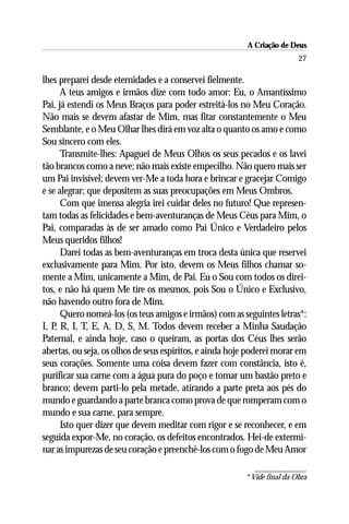 A Criação de Deus
                                                                          27

lhes preparei desde eternidades e a conservei fielmente.
      A teus amigos e irmãos dize com todo amor: Eu, o Amantíssimo
Pai, já estendi os Meus Braços para poder estreitá-los no Meu Coração.
Não mais se devem afastar de Mim, mas fitar constantemente o Meu
Semblante, e o Meu Olhar lhes dirá em voz alta o quanto os amo e como
Sou sincero com eles.
      Transmite-lhes: Apaguei de Meus Olhos os seus pecados e os lavei
tão brancos como a neve; não mais existe empecilho. Não quero mais ser
um Pai invisível; devem ver-Me a toda hora e brincar e gracejar Comigo
e se alegrar; que depositem as suas preocupações em Meus Ombros.
      Com que imensa alegria irei cuidar deles no futuro! Que represen-
tam todas as felicidades e bem-aventuranças de Meus Céus para Mim, o
Pai, comparadas às de ser amado como Pai Único e Verdadeiro pelos
Meus queridos filhos!
      Darei todas as bem-aventuranças em troca desta única que reservei
exclusivamente para Mim. Por isto, devem os Meus filhos chamar so-
mente a Mim, unicamente a Mim, de Pai. Eu o Sou com todos os direi-
tos, e não há quem Me tire os mesmos, pois Sou o Único e Exclusivo,
não havendo outro fora de Mim.
      Quero nomeá-los (os teus amigos e irmãos) com as seguintes letras*:
I, P R, I, T, E, A, D, S, M. Todos devem receber a Minha Saudação
    ,
Paternal, e ainda hoje, caso o queiram, as portas dos Céus lhes serão
abertas, ou seja, os olhos de seus espíritos, e ainda hoje poderei morar em
seus corações. Somente uma coisa devem fazer com constância, isto é,
purificar sua carne com a água pura do poço e tomar um bastão preto e
branco; devem parti-lo pela metade, atirando a parte preta aos pés do
mundo e guardando a parte branca como prova de que romperam com o
mundo e sua carne, para sempre.
      Isto quer dizer que devem meditar com rigor e se reconhecer, e em
seguida expor-Me, no coração, os defeitos encontrados. Hei-de extermi-
nar as impurezas de seu coração e preenchê-los com o fogo de Meu Amor

                                                         * Vide final da Obra
 