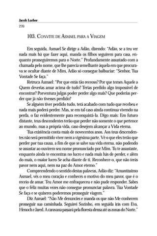 Jacob Lorber
270

      103. CONVITE DE ASMAEL PARA A VIAGEM

      Em seguida, Asmael Se dirige a Adão, dizendo: “Adão, se a teu ver
nada mais há que fazer aqui, manda os filhos seguirem para casa, en-
quanto prosseguiremos para o Norte.” Profundamente assustado com a
chamada pelo nome, que lhe parecia semelhante àquela em que procura-
va se ocultar diante de Mim, Adão só consegue balbuciar: “Senhor, Tua
Vontade Se faça.”
      Retruca Asmael: “Por que estás tão receoso? Por que temes Aquele a
Quem deverias amar acima de tudo? Terias perdido algo impossível de
encontrar? Porventura julgas poder perder algo mais? Que poderias per-
der que já não tivesses perdido?
      Se alguém tiver perdido tudo, terá acabado com tudo que recebeu e
nada mais poderá perder. Mas, se em tal caso ainda continua vivendo na
perda, o faz evidentemente para reconquistá-la. Digo mais: Em futuro
distante, teus descendentes terão que perder não somente o que pertence
ao mundo, mas a própria vida, caso desejem alcançar a Vida eterna.
      Tua existência conta mais de novecentos anos. Aos teus descenden-
tes não será permitido viver nem a vigésima parte. Vê o que eles terão que
perder por tua causa, a fim de que se salve sua vida eterna, não podendo
se assustar ao ouvirem seu nome pronunciado por Mim. Tu te assustaste,
enquanto ainda te encontras no lucro e nada mais hás de perder, e além
do mais, o maior lucro Se acha diante de ti. Reconhece-o, que não terás
pavor nem aqui, nem na paz do Amor eterno.”
      Compreendendo o sentido destas palavras, Adão diz: “Amantíssimo
Asmael, vês o meu coração e conheces o motivo do meu pavor, que é o
receio de amar. Teu Amor me enfraqueceu e não pude responder. Sabes
que o feliz muitas vezes não consegue pronunciar palavra. Tua Vontade
Se faça e se quiseres poderemos prosseguir viagem.”
      Diz Asmael: “Não Me denuncies e manda os que não Me conhecem
prosseguir sua caminhada. Seguirei Sozinho, em seguida irás com Eva,
Henoch e Jared. A caravana passará pela floresta densa até as zonas do Norte.”
 