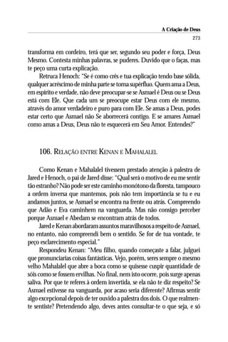 A Criação de Deus
                                                                        273

transforma em cordeiro, terá que ser, segundo seu poder e força, Deus
Mesmo. Contesta minhas palavras, se puderes. Duvido que o faças, mas
te peço uma curta explicação.
     Retruca Henoch: “Se é como crês e tua explicação tendo base sólida,
qualquer acréscimo de minha parte se torna supérfluo. Quem ama a Deus,
em espírito e verdade, não deve preocupar-se se Asmael é Deus ou se Deus
está com Ele. Que cada um se preocupe estar Deus com ele mesmo,
através do amor verdadeiro e puro para com Ele. Se amas a Deus, podes
estar certo que Asmael não Se aborrecerá contigo. E se amares Asmael
como amas a Deus, Deus não te esquecerá em Seu Amor. Entendes?”



     106. RELAÇÃO ENTRE KENAN E MAHALALEL

      Como Kenan e Mahalalel tivessem prestado atenção à palestra de
Jared e Henoch, o pai de Jared disse: “Qual será o motivo de eu me sentir
tão estranho? Não pode ser este caminho monótono da floresta, tampouco
a ordem inversa que mantemos, pois não tem importância se tu e eu
andamos juntos, se Asmael se encontra na frente ou atrás. Compreendo
que Adão e Eva caminhem na vanguarda. Mas não consigo perceber
porque Asmael e Abedam se encontram atrás de todos.
      Jared e Kenan abordaram assuntos maravilhosos a respeito de Asmael,
no entanto, não compreendi bem o sentido. Se for de tua vontade, te
peço esclarecimento especial.”
      Respondeu Kenan: “Meu filho, quando começaste a falar, julguei
que pronunciarias coisas fantásticas. Vejo, porém, seres sempre o mesmo
velho Mahalalel que abre a boca como se quisesse cuspir quantidade de
sóis como se fossem ervilhas. No final, nem isto ocorre, pois surge apenas
saliva. Por que te referes à ordem invertida, se ela não te diz respeito? Se
Asmael estivesse na vanguarda, por acaso seria diferente? Afirmas sentir
algo excepcional depois de ter ouvido a palestra dos dois. O que realmen-
te sentiste? Pretendendo algo, deves antes consultar-te o que seja, e só
 