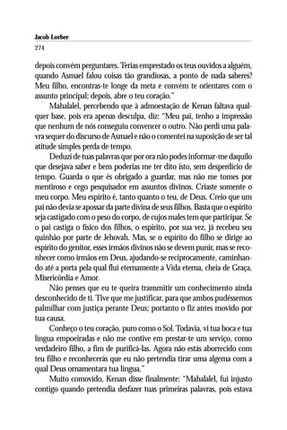 Jacob Lorber
274

depois convém perguntares. Terias emprestado os teus ouvidos a alguém,
quando Asmael falou coisas tão grandiosas, a ponto de nada saberes?
Meu filho, encontras-te longe da meta e convém te orientares com o
assunto principal; depois, abre o teu coração.”
      Mahalalel, percebendo que à admoestação de Kenan faltava qual-
quer base, pois era apenas desculpa, diz: “Meu pai, tenho a impressão
que nenhum de nós conseguiu convencer o outro. Não perdi uma pala-
vra sequer do discurso de Asmael e não o comentei na suposição de ser tal
atitude simples perda de tempo.
      Deduzi de tuas palavras que por ora não podes informar-me daquilo
que desejava saber e bem poderias me ter dito isto, sem desperdício de
tempo. Guarda o que és obrigado a guardar, mas não me tomes por
mentiroso e cego pesquisador em assuntos divinos. Criaste somente o
meu corpo. Meu espírito é, tanto quanto o teu, de Deus. Creio que um
pai não devia se apossar da parte divina de seus filhos. Basta que o espírito
seja castigado com o peso do corpo, de cujos males tem que participar. Se
o pai castiga o físico dos filhos, o espírito, por sua vez, já recebeu seu
quinhão por parte de Jehovah. Mas, se o espírito do filho se dirige ao
espírito do genitor, esses irmãos divinos não se devem punir, mas se reco-
nhecer como irmãos em Deus, ajudando-se reciprocamente, caminhan-
do até a porta pela qual flui eternamente a Vida eterna, cheia de Graça,
Misericórdia e Amor.
      Não penses que eu te queira transmitir um conhecimento ainda
desconhecido de ti. Tive que me justificar, para que ambos pudéssemos
palmilhar com justiça perante Deus; portanto o fiz antes movido por
tua causa.
      Conheço o teu coração, puro como o Sol. Todavia, vi tua boca e tua
língua empoeiradas e não me contive em prestar-te um serviço, como
verdadeiro filho, a fim de purificá-las. Agora não estás aborrecido com
teu filho e reconhecerás que eu não pretendia tirar uma algema com a
qual Deus ornamentara tua língua.”
      Muito comovido, Kenan disse finalmente: “Mahalalel, fui injusto
contigo quando pretendia desfazer tuas primeiras palavras, pois estava
 