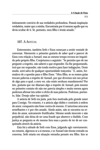 A Criação de Deus
                                                                   275

intimamente convicto de sua verdadeira profundeza. Possuis inspiração
verdadeira, maior que a minha. Encontrarás por ti mesmo aquilo que eu
devia ocultar de ti. Sê, portanto, meu filho e irmão amado.”



    107. A ASTÚCIA

      Entrementes, também Seth e Enos começam a sentir vontade de
conversar. Mormente o primeiro gostaria de saber qual o parecer de
Enos com relação a Asmael, mas ao mesmo tempo receava ser inquiri-
do pelo próprio filho. Conjeturava o seguinte: “Se permito que ele me
pergunte a respeito, não saberei o que responder. Eu lhe perguntando,
terá que me responder, não tendo motivo para fazer indagações. Deste
modo, serei salvo de qualquer oportunidade traiçoeira.” E, assim, for-
mulava ele a questão para o filho Enos: “Meu filho, se os nossos guias
trocam palavras a respeito de Asmael, por que devemos nós nos privar
de algo para o qual, a meu ver, não existe nenhum mandamento? Por
isto, gostaria que me dissesses algo a respeito de Asmael, pois mesmo
no primeiro contato ele não me parecia simples e muito menos agora
podemos afirmar isto sobre o efeito de suas palavras. Podemos, portan-
to, falar. Desejo saber tua opinião.”
      A astúcia de Seth era justa, pois fora motivada pelo grande amor
para Comigo. No entanto, é a astúcia algo dúbio e contrário à ordem
do amor, conquanto não fosse contra ele mesmo. O astucioso ama seus
semelhantes e é por eles amado. Ainda assim, não se encontra na or-
dem do amor, unicamente frutificador. Mesmo sendo inocente e não
prejudicial, não deixa de ser uma fraude que aborrece o iludido. Com
justiça se pergunta se ele mesmo fora mau a ponto de ter de ser con-
quistado através da astúcia.
      Esta foi a atitude de Seth com Enos, julgando agir corretamente;
no entanto, algemou-se a si mesmo, e se Asmael não tivesse entrado na
conversa, Seth estaria em situação estranha perante seu filho. Isto se
 