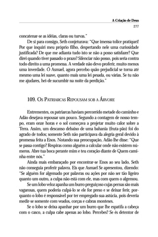 A Criação de Deus
                                                                      277

concatenar-se as idéias, claras ou turvas.”
      De si para consigo, Seth conjeturava: “Que imensa tolice pratiquei!
Por que inquiri meu próprio filho, despertando nele uma curiosidade
justificada? De que me adianta tudo isto se não a posso satisfazer? Que
direi quando tiver passado o prazo? Silenciar não posso, pois seria contra
todo direito a uma promessa. A verdade não devo proferir, muito menos
uma inverdade. Ó Asmael, agora percebo quão prejudicial se torna até
mesmo uma lei suave, quanto mais uma lei pesada, ou várias. Se tu não
me ajudares, hei-de sucumbir na noite da perdição.”



    109. OS PATRIARCAS REPOUSAM SOB A ÁRVORE

     Entrementes, os patriarcas haviam percorrido metade do caminho e
Adão desejava repousar um pouco. Segundo a contagem de nosso tem-
po, eram onze horas e o sol começava a projetar muito calor sobre a
Terra. Assim, um descanso debaixo de uma bahania (fruta-pão) foi do
agrado de todos; somente Seth não participava da alegria geral devido à
promessa feita a Enos. Notando sua preocupação, Adão lhe disse: “Que
se passa contigo? Respiras como alguém a calcular onde não existem nú-
meros. Abre tua boca perante mim e teu coração diante de Quem cami-
nha entre nós.”
     Ainda mais embaraçado por encontrar-se Enos ao seu lado, Seth
não conseguia proferir palavra. Eis que Asmael Se apresentou, dizendo:
“Se alguém for algemado por palavras ou ações por não ser tão ligeiro
quanto um outro, a culpa não está com ele, mas com quem o algemou.
     Se um lobo veloz apanha um burro preguiçoso cujas pernas são mais
vagarosas, quem poderia culpá-lo se ele for preso e se deixar ferir, por-
quanto o lobo é responsável por ter empregado sua astúcia, pois deveria
medir-se somente com veados, corças e cabras monteses.
     Se o lobo se deixa apanhar por um burro que lhe espatifa a cabeça
com o casco, a culpa cabe apenas ao lobo. Percebes? Se és detentor de
 