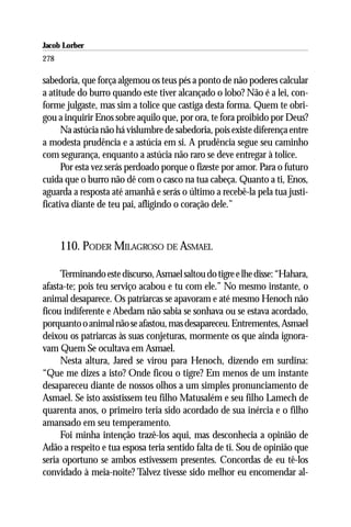 Jacob Lorber
278

sabedoria, que força algemou os teus pés a ponto de não poderes calcular
a atitude do burro quando este tiver alcançado o lobo? Não é a lei, con-
forme julgaste, mas sim a tolice que castiga desta forma. Quem te obri-
gou a inquirir Enos sobre aquilo que, por ora, te fora proibido por Deus?
      Na astúcia não há vislumbre de sabedoria, pois existe diferença entre
a modesta prudência e a astúcia em si. A prudência segue seu caminho
com segurança, enquanto a astúcia não raro se deve entregar à tolice.
      Por esta vez serás perdoado porque o fizeste por amor. Para o futuro
cuida que o burro não dê com o casco na tua cabeça. Quanto a ti, Enos,
aguarda a resposta até amanhã e serás o último a recebê-la pela tua justi-
ficativa diante de teu pai, afligindo o coração dele.”



      110. PODER MILAGROSO DE ASMAEL

     Terminando este discurso, Asmael saltou do tigre e lhe disse: “Hahara,
afasta-te; pois teu serviço acabou e tu com ele.” No mesmo instante, o
animal desaparece. Os patriarcas se apavoram e até mesmo Henoch não
ficou indiferente e Abedam não sabia se sonhava ou se estava acordado,
porquanto o animal não se afastou, mas desapareceu. Entrementes, Asmael
deixou os patriarcas às suas conjeturas, mormente os que ainda ignora-
vam Quem Se ocultava em Asmael.
     Nesta altura, Jared se virou para Henoch, dizendo em surdina:
“Que me dizes a isto? Onde ficou o tigre? Em menos de um instante
desapareceu diante de nossos olhos a um simples pronunciamento de
Asmael. Se isto assistissem teu filho Matusalém e seu filho Lamech de
quarenta anos, o primeiro teria sido acordado de sua inércia e o filho
amansado em seu temperamento.
     Foi minha intenção trazê-los aqui, mas desconhecia a opinião de
Adão a respeito e tua esposa teria sentido falta de ti. Sou de opinião que
seria oportuno se ambos estivessem presentes. Concordas de eu tê-los
convidado à meia-noite? Talvez tivesse sido melhor eu encomendar al-
 