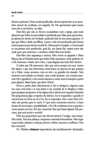Jacob Lorber
28

divino e paternal. Deste modo purificadas, devem apresentar-se ao sacer-
dote através da confissão; em seguida, Eu Me apresentarei para tomar
com eles a ceia festiva, no altar.
     Dize-lhes que não se devem escandalizar com a igreja, pois todo
alimento por Mim recomendado é purificado por Mim para quem dese-
ja saboreá-lo dentro da Verdade, podendo fazê-lo sem preocupações. O
que por Mim é dado aos filhos, é puro e não será profanado pela forma
externa para os que devem recebê-lo. Abençoarei o templo, e o local onde
se encontram será santificado, pois Eu, seu Santo Pai, estarei entre eles
onde quer que estiverem, e nenhum cabelo lhes será tirado.
     Dize-lhes com segurança e certeza: Meu Amor os aguarda e Meus
Braços não se fecharão antes que todos Neles repousem, onde poderão ver
o Pai Amoroso e Santo, face a face, e suas alegrias não terão fim! Amém.
     A todos que Me procuram, dize que estou sempre em casa, nunca
Me afasto, e que não determino certas horas ou épocas em que possam
vir a Mim, como acontece com os reis e os grandes do mundo. Não
somente num sábado ou feriado, mas a todo instante, um coração amo-
roso Me é agradável, e até mesmo durante a noite nunca tranquei a porta
para alguém. Basta bater, que direi: Entra!
     Deves e podes dizer abertamente se Eu te obriguei a alguma coisa
em uma certa hora e se não deixei à tua vontade de te dirigires a Mim
para qualquer pergunta e se Eu algum dia te deixei sem resposta! Quando
Me perguntavas algo a respeito do inferno, Eu te respondia e quando te
encontravas na Terra ou no Céu, Eu te respondia. Dia e noite Meu Ou-
vido está pronto para te ouvir. O que neste momento escreves, o fazes
dentro de teu tempo e possibilidade, e Eu Me conformo com o quanto e
como queres escrever. Por isto, transmite-lhes que basta alguém Me pro-
curar, que será aceito e ouvido!
     Dize aos pequeninos que não devem brincar Comigo, mas tomar-
Me a sério. Não sou palhaço, tampouco entendo brincadeiras. Meu rigor
é para todos, adultos e crianças, jovens e velhos, homens e mulheres. Não
faço exceções!
     Vê, Minhas criaturas imprestáveis são imediatamente destruídas;
 