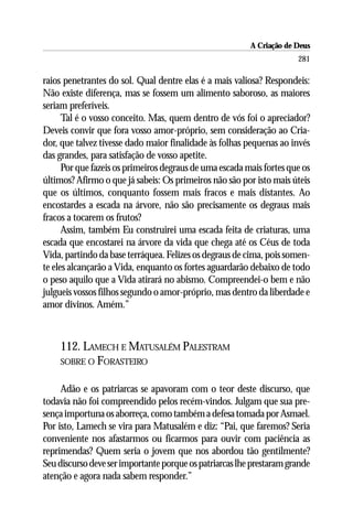 A Criação de Deus
                                                                      281

raios penetrantes do sol. Qual dentre elas é a mais valiosa? Respondeis:
Não existe diferença, mas se fossem um alimento saboroso, as maiores
seriam preferíveis.
      Tal é o vosso conceito. Mas, quem dentro de vós foi o apreciador?
Deveis convir que fora vosso amor-próprio, sem consideração ao Cria-
dor, que talvez tivesse dado maior finalidade às folhas pequenas ao invés
das grandes, para satisfação de vosso apetite.
      Por que fazeis os primeiros degraus de uma escada mais fortes que os
últimos? Afirmo o que já sabeis: Os primeiros não são por isto mais úteis
que os últimos, conquanto fossem mais fracos e mais distantes. Ao
encostardes a escada na árvore, não são precisamente os degraus mais
fracos a tocarem os frutos?
      Assim, também Eu construirei uma escada feita de criaturas, uma
escada que encostarei na árvore da vida que chega até os Céus de toda
Vida, partindo da base terráquea. Felizes os degraus de cima, pois somen-
te eles alcançarão a Vida, enquanto os fortes aguardarão debaixo de todo
o peso aquilo que a Vida atirará no abismo. Compreendei-o bem e não
julgueis vossos filhos segundo o amor-próprio, mas dentro da liberdade e
amor divinos. Amém.”



    112. LAMECH E MATUSALÉM PALESTRAM
    SOBRE O FORASTEIRO


     Adão e os patriarcas se apavoram com o teor deste discurso, que
todavia não foi compreendido pelos recém-vindos. Julgam que sua pre-
sença importuna os aborreça, como também a defesa tomada por Asmael.
Por isto, Lamech se vira para Matusalém e diz: “Pai, que faremos? Seria
conveniente nos afastarmos ou ficarmos para ouvir com paciência as
reprimendas? Quem seria o jovem que nos abordou tão gentilmente?
Seu discurso deve ser importante porque os patriarcas lhe prestaram grande
atenção e agora nada sabem responder.”
 