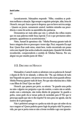 Jacob Lorber
282

      Laconicamente, Matusalém responde: “Filho, considera se pode-
mos melhorar a situação. Sigo sempre o seguinte princípio, aliás, lema de
Henoch, meu pai: Ama a quem te despreza, que em breve será teu amigo.
– Quanto ao jovem, sumamente amável, também estranho sua proce-
dência e como foi aceito na assembléia dos patriarcas.
      Demonstrou ser mais sábio que nós e a atitude dos velhos mostra
que em suas palavras reside força especial. É só o que precisamos saber;
portanto, aguardemos os acontecimentos.”
      Nisto, Asmael Se aproxima e diz: “Minha Presença garante tudo de
bom e ninguém deve se preocupar e temer algo. Ficai, enquanto Eu aqui
ficar. Quem ficar onde estou, estará bem, tendo encontrado um pouso
certo com Aquele Que aceita a todos de coração justo. Quando Me tiverdes
reconhecido, compreendereis o sentido de Minhas Palavras. Por ora,
alegrai-vos por estardes junto de Mim.”



      113. DISCURSO DE HENOCH

      Matusalém e Lamech muito se admiram com as palavras de Asmael
e depois de Ele Se ter afastado, o último diz: “Pai, que deduzes de tudo
isto? Segundo me parece, este jovem se tem em alta conta quando afirma:
Minha Presença garante tudo de bom. Por que não relaciona isto a Adão
e aos filhos de Deus? Que me dizes?”
      Henoch, que passava por perto, os orienta: “Se guardo uma pedra
na mão e alguém me pergunta o que ela contém, o outro não se satisfa-
zendo com a orientação, não tenho direito de perguntar: Se guardo a
pedra, como pode ela se tornar pedra de escândalo para ti? Por que te
preocupa aquilo que não te diz respeito? Se meu peso me agrada, não há
motivo de te preocupares.
      Não é preferível carregar-se a pedra na mão do que cair sobre ela na
rua e magoar-se? Quem poderia querer fugir da própria vida? Se possui a
vida, por que se porta como se não a tivesse recebido e age com ignorân-
 
