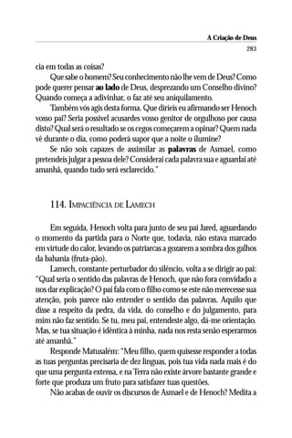 A Criação de Deus
                                                                       283

cia em todas as coisas?
     Que sabe o homem? Seu conhecimento não lhe vem de Deus? Como
pode querer pensar ao lado de Deus, desprezando um Conselho divino?
Quando começa a adivinhar, o faz até seu aniquilamento.
     Também vós agis desta forma. Que diríeis eu afirmando ser Henoch
vosso pai? Seria possível acusardes vosso genitor de orgulhoso por causa
disto? Qual será o resultado se os cegos começarem a opinar? Quem nada
vê durante o dia, como poderá supor que a noite o ilumine?
     Se não sois capazes de assimilar as palavras de Asmael, como
pretendeis julgar a pessoa dele? Considerai cada palavra sua e aguardai até
amanhã, quando tudo será esclarecido.”



    114. IMPACIÊNCIA DE LAMECH

     Em seguida, Henoch volta para junto de seu pai Jared, aguardando
o momento da partida para o Norte que, todavia, não estava marcado
em virtude do calor, levando os patriarcas a gozarem a sombra dos galhos
da bahania (fruta-pão).
     Lamech, constante perturbador do silêncio, volta a se dirigir ao pai:
“Qual seria o sentido das palavras de Henoch, que não fora convidado a
nos dar explicação? O pai fala com o filho como se este não merecesse sua
atenção, pois parece não entender o sentido das palavras. Aquilo que
disse a respeito da pedra, da vida, do conselho e do julgamento, para
mim não faz sentido. Se tu, meu pai, entendeste algo, dá-me orientação.
Mas, se tua situação é idêntica à minha, nada nos resta senão esperarmos
até amanhã.”
     Responde Matusalém: “Meu filho, quem quisesse responder a todas
as tuas perguntas precisaria de dez línguas, pois tua vida nada mais é do
que uma pergunta extensa, e na Terra não existe árvore bastante grande e
forte que produza um fruto para satisfazer tuas questões.
     Não acabas de ouvir os discursos de Asmael e de Henoch? Medita a
 
