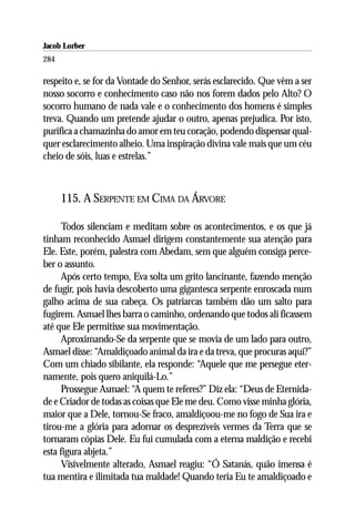 Jacob Lorber
284

respeito e, se for da Vontade do Senhor, serás esclarecido. Que vêm a ser
nosso socorro e conhecimento caso não nos forem dados pelo Alto? O
socorro humano de nada vale e o conhecimento dos homens é simples
treva. Quando um pretende ajudar o outro, apenas prejudica. Por isto,
purifica a chamazinha do amor em teu coração, podendo dispensar qual-
quer esclarecimento alheio. Uma inspiração divina vale mais que um céu
cheio de sóis, luas e estrelas.”



      115. A SERPENTE EM CIMA DA ÁRVORE

      Todos silenciam e meditam sobre os acontecimentos, e os que já
tinham reconhecido Asmael dirigem constantemente sua atenção para
Ele. Este, porém, palestra com Abedam, sem que alguém consiga perce-
ber o assunto.
      Após certo tempo, Eva solta um grito lancinante, fazendo menção
de fugir, pois havia descoberto uma gigantesca serpente enroscada num
galho acima de sua cabeça. Os patriarcas também dão um salto para
fugirem. Asmael lhes barra o caminho, ordenando que todos ali ficassem
até que Ele permitisse sua movimentação.
      Aproximando-Se da serpente que se movia de um lado para outro,
Asmael disse: “Amaldiçoado animal da ira e da treva, que procuras aqui?”
Com um chiado sibilante, ela responde: “Aquele que me persegue eter-
namente, pois quero aniquilá-Lo.”
      Prossegue Asmael: “A quem te referes?” Diz ela: “Deus de Eternida-
de e Criador de todas as coisas que Ele me deu. Como visse minha glória,
maior que a Dele, tornou-Se fraco, amaldiçoou-me no fogo de Sua ira e
tirou-me a glória para adornar os desprezíveis vermes da Terra que se
tornaram cópias Dele. Eu fui cumulada com a eterna maldição e recebi
esta figura abjeta.”
      Visivelmente alterado, Asmael reagiu: “Ó Satanás, quão imensa é
tua mentira e ilimitada tua maldade! Quando teria Eu te amaldiçoado e
 