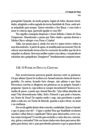 A Criação de Deus
                                                                       285

perseguido? Quando, de modo próprio, fugiste de Mim, durante eterni-
dades, atingindo a esfera sagrada da eterna Santidade de Deus, onde seri-
as aniquilado para sempre, Quem estendeu o Seu Braço, e com todo o
amor te colocou aqui, querendo igualar-te com Ele?
     Teu orgulho conseguiu desprezar o Amor Infinito e Santo de Deus
Onipotente. Abandonaste o pouso por Mim criado e querias destruir a
Minha Obra e ultrajar o teu Deus e Criador!
     Adão, um pouso para ti, ainda vive sem ti e assim viverá e todos os
seus descendentes. A partir de agora, sê amaldiçoada tua semente! Hei-de
colocar uma inimizade eterna entre ti e a semente da mulher que há-de te
aniquilar no abismo. Será uma mulher a pisar a tua cabeça, e tua picada no
calcanhar não a prejudicará. Desaparece!” Imediatamente a serpente some.



    116. O PODER DE DEUS NA CRIATURA

      Este acontecimento provocou grande alvoroço entre os patriarcas.
Os que sabiam Quem Se ocultava em Asmael estavam cheios de louvor e
gratidão. Os outros, levando forte choque, não sabiam o que fazer.
Porventura conviria se dirigirem aos patriarcas ou ao próprio Asmael e
perguntar: Quem és, cuja ordem se cumpre incontinenti? Sentem-se to-
mados de pavor, a ponto que Asmael lhes diz: “Que idéias absurdas são
essas? Não demonstraram Adão, Seth e Henoch o que pode o homem,
em Nome de Deus? De espírito surdo e cego, não percebestes o poder
dado a cada um, em Nome de Jehovah, quando a ação é firme, no amor
e na confiança.
      Em vez de agirdes dentro deste conceito, confabulais: Quem é Asmael,
o que se passa com ele? – Cegos e surdos! Para que finalidade recebestes
ouvidos e olhos físicos e espirituais? Talvez para observardes a erva e ou-
tras coisas terráqueas? O ouvido para sentirdes o canto das aves, murmú-
rios, gritos e estrondos? Não vos foram dados estes dons para serem diri-
gidos para dentro, isto é, para perceberdes primeiro o que se passa dentro
 