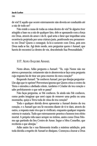 Jacob Lorber
286

de vós? E aquilo que ocorre externamente não deveria ser conduzido até
a raiz de todo ser?
     Não reside a causa de todas as coisas dentro de vós? Se alguém tiver
atingido a base ou a raiz de qualquer fato, dele se apossando com a força
em Deus, através do amor e da fé, qual seria o fator que impedisse uma
ocorrência projetada por uma criatura justa, positivando seu pensamen-
to em Deus? Quem o conseguir, fa-lo-á somente com Deus, pois sem
Deus nada se faz. Agí deste modo, sem perguntar quem é Asmael, que
haveis de encontrá-Lo dentro de vós, descobrindo Sua Personalidade.”



      117. ADÃO INQUIRE ASMAEL

     Nesta altura, Adão pergunta a Asmael: “Tu, cujo Nome não me
atrevo a pronunciar, certamente não te aborrecerás se faço uma pergunta
cuja resposta há-de tirar um peso enorme do meu coração?”
     Responde Asmael: “Se conheces Asmael, por que desejas perguntar-
Lhe algo que te oprime? Porventura ignoras que Quem criou o centro da
Terra e estendeu a abóbada celeste, também é Criador do teu coração e
sabe perfeitamente o que nele se passa?
     Não faças perguntas, se Me conheces. Se ainda não Me conheces,
como podes imaginar que serei capaz de remover uma pedra ou uma
montanha, quiçá a Terra toda de cima do teu coração?
     Toda e qualquer dúvida deves apresentar a Asmael dentro do teu
coração, e o Asmael que ora Se encontra diante de ti te dará, através do
outro, a resposta mais viva que te vivificará, enquanto qualquer resposta
externa te mataria. Tudo que externamente penetra o homem tem efeito
mortal. A própria vida nasce sempre no íntimo, assim como Deus Mes-
mo age partindo do Seu Centro de Amor. Segue o Meu Conselho, que
receberás o que almejas.”
     Adão assim faz e sua fisionomia irradia a máxima satisfação, pois
toda dúvida a respeito de Asmael se dissipara. Começou a louvar a Deus
 