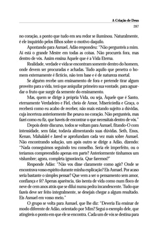 A Criação de Deus
                                                                        287

no coração, a ponto que tudo em seu redor se iluminou. Naturalmente,
é ele inquirido pelos filhos sobre o motivo daquilo.
      Apontando para Asmael, Adão respondeu: “Não pergunteis a mim.
Aí está o grande Mestre em todas as coisas. Não procureis fora, mas
dentro de vós. Assim ensina Aquele que é a Vida Eterna.
      Realidade, verdade e vida se encontram somente dentro do homem,
onde devem ser procuradas e achadas. Tudo aquilo que penetra o ho-
mem externamente é fictício, não tem base e é de natureza mortal.
      Se alguém recebe um ensinamento de fora e pretende tirar algum
proveito para a vida, terá que aniquilar primeiro sua vontade, para aguar-
dar o fruto que surgir da semente do ensinamento.
      Mas, quem se dirige à própria Vida, ou seja, Àquele que é Santo,
eternamente Verdadeiro e Fiel, cheio de Amor, Misericórdia e Graça, o
receberá como eu acabo de receber, não mais estando sujeito a dúvidas,
cuja incerteza anteriormente lhe pesava no coração. Não pergunteis, mas
fazei como eu fiz, que haveis de encontrar o que necessitais dentro de vós.”
      Depois deste discurso, todos se voltam para Asmael, fitando-O com
intensidade, sem falar, todavia alimentando suas dúvidas. Seth, Enos,
Kenan, Mahalalel e Jared se aprofundam cada vez mais sobre Asmael.
Não encontrando solução, um após outro se dirige a Adão, dizendo:
“Nada conseguimos seguindo teu conselho. Seria ele imperfeito, ou o
teríamos compreendido apenas em parte? Anteriormente tínhamos um
vislumbre; agora, completa ignorância. Que faremos?”
      Responde Adão: “Não vos disse claramente como agir? Onde se
encontrava vosso espírito durante minha explicação? Eis Asmael. Por acaso
seria bastante o simples pensar? Que vem a ser o pensamento sem amor,
confiança e fé? Apenas aparência, tão isenta de vida como num floco de
neve de cem anos atrás que se dilui numa pedra incandescente. Tudo que
fazeis deve ser feito integralmente, se desejais chegar a algum resultado.
Eis Asmael em vosso meio.”
      O grupo se volta para Asmael, que lhe diz: “Deveria Eu ensinar de
modo diferente de Adão, orientado por Mim? Seguí o exemplo dele, que
atingireis o ponto em que ele se encontra. Cada um de vós se destina para
 