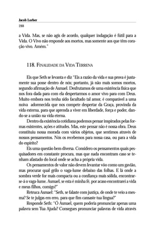 Jacob Lorber
288

a Vida. Mas, se não agis de acordo, qualquer indagação é fútil para a
Vida. O Vivo não responde aos mortos, mas somente aos que têm cora-
ção vivo. Amém.”



      118. FINALIDADE DA VIDA TERRENA

     Eis que Seth se levanta e diz “Eis a razão da vida e sua prova é justa-
mente sua posse dentro de nós; portanto, já não mais somos mortos,
segundo afirmação de Asmael. Desfrutamos de uma existência física que
nos fora dada para com ela despertarmos o amor vivo para com Deus.
Muito embora nos tenha sido facultado tal amor, é comparável a uma
noiva adormecida que nos compete despertar da Graça, provinda da
vida externa, para que aprenda a viver em liberdade, força e poder, dan-
do-se a união na vida eterna.
     Dentro da existência cotidiana podemos pensar inspirados pelas for-
mas existentes, ações e atitudes. Mas, este pensar não é nossa obra. Deus
constituiu nossa morada com vários objetos, que sentimos através de
nossos pensamentos. Nós os recebemos para nossa casa, ou para a vida
do espírito?
     Eis uma questão bem diversa. Considero os pensamentos quais pes-
quisadores em constante procura, mas que nada encontram caso se te-
nham afastado do local onde se acha a própria vida.
     Os pensamentos de valor não devem levantar vôo como um gavião,
mas procurar qual grilo o vaga-lume debaixo das folhas. E lá onde a
sombra verde for mais compacta ou a confiança mais sólida, encontrar-
se-á o vaga-lume. Asmael, se esta é minha fé, por acaso encontrarei a vida
e meus filhos, comigo?”
     Retruca Asmael: “Seth, se falaste com justiça, de onde te veio a mes-
ma? Se te julgas em erro, para que fim cansaste tua língua?”
     Responde Seth: “Ó Asmael, quem poderia pronunciar apenas uma
palavra sem Tua Ajuda? Consegues pronunciar palavras de vida através
 