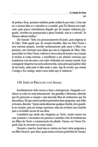 A Criação de Deus
                                                                      289

de pedras e feras, portanto também podes realizá-lo por mim. Creio não
ser o mesmo falar-se e entender-se o sentido, pois Tu Mesmo nos expli-
caste quão pouco entendíamos daquilo que há tempos vínhamos pre-
gando. Acredito ter pronunciado a plena Verdade, mas se a entendi, Tu
Mesmo saberás melhor.”
     Diz Asmael: “Seth, teu pronunciamento foi justo, pois originou-se
de Mim. Todo aquele que, de coração humilde, falar em Meu Nome e
sem interesse próprio, movido exclusivamente pelo amor a Mim e ao
próximo, não externará uma sílaba que não se originasse de Mim. Mas,
quem falar em Meu Nome, todavia se eleva acima do irmão e seu coração
se inclina às coisas terrenas, é semelhante a um arbusto venenoso que
transforma a luz do amor e seu calor vivificador em veneno mortal. Se já
conseguiste despertar tua noiva adormecida, razão pela qual pudeste falar
de tal modo, nada mais te falta senão a ação. Age de acordo, que estarás
Comigo e Eu contigo, assim como todos que te imitarem.”



    119. JARED SE PREOCUPA COM ASMAEL

      Imediatamente Seth começa a fazer a introspecção, chegando a co-
nhecer-se cada vez mais intimamente. Sua gratidão é silenciosa, sabendo
que Eu perscruto o coração e não havendo fibra de sentimento que Eu
desconheça. Eis que outros também pretendem fazer perguntas, mas Adão
se levanta, dizendo: “Quem ainda alimentar qualquer dúvida, deve guardá-
la no coração, pois em tempo oportuno cada um receberá uma luzinha
para o recôndito escuro de sua alma.
      Considerai que ainda não chegamos ao Norte, muito menos em
casa; portanto, é necessário nos pormos a caminho a fim de lembrarmos
aos filhos do Norte a comemoração do sábado. Vamos, em Nome Da-
quele Que Se encontra em nosso meio.”
      Durante a marcha, Jared não se contém em fazer várias perguntas a
seu filho Henoch, quer dizer, quais seriam os frutos preferidos de Asmael,
 