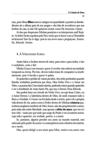 A Criação de Deus
                                                                       29

mas, para Meus filhos reservo castigos em quantidade e punirei os desobe-
dientes até a última gota de seu sangue e eles hão-de reconhecer que sou
Senhor da casa, se não Me quiserem aceitar como Pai Amoroso e Santo.
     Ai dos que desprezam Minhas punições e as interpretam mal! Repi-
to: Ai deles! Serão expulsos pelo Pai e terão que se haver com a Divindade
inclemente! Isto Eu te digo, pois és um servo mau e preguiçoso. Amém.
Eu, Jehovah. Amém.



    4. A VERDADEIRA IGREJA

      Assim falou o Senhor através de mim, para mim e para todos, e isto
é verdadeiro, certo e fiel:
      Minha Graça é um tesouro; quem A receber não sofrerá necessidade
temporal ou eterna. Por isto, devem todos tratar de conquistá-La imedi-
atamente, pois A faculto a quem A quiser.
      Se quiserdes o perdão de vossos pecados, eles serão perdoados quando
fizerdes verdadeira penitência por Jesus, Meu Verbo Vivo e o Amor em
Mim, e as portas dos Céus estarão abertas, podendo entrar quando quiserdes
e ver o Semblante de vosso Santo Pai, que sou o Eterno Deus Jehovah.
      Isto podeis fazer em virtude do Verbo Vivo, ou seja Jesus Cristo, ou
o Amor Eterno e a Sabedoria dentro de Mim, de onde emanam todo o
Bem e a Verdade. O Amor vos foi dado desde o início, pois é ele a própria
vida dentro de vós, assim como o Poder dentro de Minhas criaturas que,
embora surgissem também de Meu Amor, não são propriamente o amor,
pois nelas não existe liberdade, mas apenas o efeito do amor, que em si é
sem vida – razão por que tudo que surge do Poder é em si matéria morta,
cuja vida é aparente; em verdade, porém, é a morte.
      Se, portanto, alguém prender seu amor ao mundo material, será
sufocado pelo poder da morte e a conseqüência será o destino da matéria,
ou a morte.
      Mas, quem dirigir o seu amor para Mim, unirá o seu amor com
 
