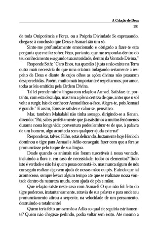 A Criação de Deus
                                                                      291

de toda Onipotência e Força, ou a Própria Divindade Se expressando,
chega-se à conclusão que Deus e Asmael são um só.
      Sinto-me profundamente emocionado e obrigado a fazer-te esta
pergunta que me faz sofrer. Peço, portanto, que me respondas dentro do
teu conhecimento e segundo tua autoridade, dentro da Vontade Divina.”
      Responde Seth: “Caro Enos, tua questão é justa e não existe na Terra
outra mais necessária do que uma criatura indagando seriamente a res-
peito de Deus e diante de cujos olhos as ações divinas não passaram
desapercebidas. Porém, muito mais importante é respeitarmos, por amor,
todas as leis emitidas pela Ordem Divina.
      Tal lei prende minha língua com relação a Asmael. Satisfaze-te, por-
tanto, com esta desculpa, mas tem a plena certeza de que, antes que o sol
volte a surgir, hás de conhecer Asmael face-a-face. Alegra-te, pois Asmael
é grande.” E assim, Enos se satisfez e calou-se, pensativo.
      Mas, também Mahalalel não tinha sossego, dirigindo-se a Kenan,
dizendo: “Pai, sabes perfeitamente que já assistimos a muitos fenômenos
durante nossa longa vida; porventura podes lembrar-te de que, à palavra
de um homem, algo acontecia sem qualquer ajuda externa?
      Responderás, talvez: Filho, estás delirando. Justamente hoje Henoch
dominou o tigre para Asmael e Adão conseguiu fazer com que a fera se
pronunciasse pelo toque de sua língua.
      Desde quando os animais não foram suscetíveis à nossa vontade,
incluindo a flora e, em caso de necessidade, todos os elementos? Tudo
isto é verdade e não há quem possa contestá-lo, mas nunca algum de nós
conseguiu realizar algo sem ajuda de nossas mãos ou pés. E ainda que tal
acontecesse, sempre levava algum tempo até que se realizasse nossa von-
tade dentro da natureza muda, com ajuda de pés e mãos.
      Que relação existe neste caso com Asmael? O que não foi feito do
tigre poderoso, instantaneamente, através de sua palavra e para onde seu
pronunciamento atirou a serpente, na velocidade de um pensamento,
destruindo-a totalmente?
      Quem teria feito um sermão a Adão ao qual ele seguiria estritamen-
te? Quem não chegasse pedindo, podia voltar sem êxito. Até mesmo a
 