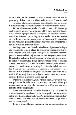 A Criação de Deus
                                                                      293

tocam o solo. Oh, Asmael estranho sublime! Como meu amor cresceu
para contigo! Seria imensamente feliz se caminhasses também ao meu lado!
      Tu mesmo afirmas sempre: quando o coração arde, a boca transborda.
E isto ocorre comigo. Por isso te peço, fala-me constantemente de Asmael.”
      Eis que Matusalém responde: “Caro filho Lamech: Embora esteja
dentro da ordem que um pai ensine ao seu filho, o que pode acontecer se
o filho procura o pai pedindo-lhe orientação do seu tesouro de conheci-
mentos, de sorte que o pai é obrigado a responder: Neste ponto nosso
cabedal de conhecimentos tem a mesma idade e nenhum de nós desfruta
de uma vantagem, porquanto nossos olhos viram pela primeira vez o
mesmo Asmael no mesmo dia e hora.
      Aquilo que sabes a respeito dele eu também sei. Apenas minha língua
não é tão maleável quanto a tua a fim de expressar palavras bem formu-
ladas a respeito desse personagem. Para que o teu convite de eu me ex-
pressar a respeito dele não seja em vão, veio-me o seguinte pensamento:
Deus facultou ao homem dois olhos para ver as coisas externas; no entan-
to, ele não vê mais com dois do que com um. Ambos, porém, se facilitam
o serviço. Do mesmo modo, Ele também lhe deu dois ouvidos para ouvir
as vozes do mundo. Ainda assim, ninguém terá maior audição com am-
bos do que com um só, mas ambos se auxiliam. O mesmo ocorre com o
homem. A visão é idêntica à audição e à impressão daquilo a que somos
sujeitos. Quanto ao julgamento de alguma coisa e a sensação da mesma,
cada um dispõe do seu próprio campo para tal.
      O mesmo se dá conosco. Ambos vimos o mesmo, ouvimos as mes-
mas palavras de Asmael e neste ponto somos comparáveis à flora que
suga a mesma luz, o mesmo calor e a mesma chuva. Qual seria o aprovei-
tamento interno dos produtos?
      Neste ponto existe uma grande diferença, o que também se dá
com nossa assimilação, critério e sentimentos; podem ser certos ou er-
rados, proveitosos ou inaproveitáveis. Por que devemos nos prejudicar
antes do tempo, abarrotando-nos com critérios fora do tempo e senti-
mentos inadequados?
      Preferível é que deixemos amadurecer estas novas plantações e só
 