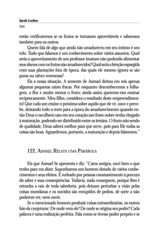 Jacob Lorber
294

então verificaremos se os frutos se tornaram aproveitáveis e saborosos
também para os outros.
     Quem fala de algo que ainda não amadureceu em seu íntimo é um
tolo. Tudo que falamos é um conhecimento sobre vários assuntos. Qual
seria o aproveitamento de um professor imaturo não podendo alimentar
seus alunos com os frutos não amadurecidos? Qual seria a bênção espargida
com suas plantações fora de época, das quais ele mesmo ignora se são
puras ou talvez venenosas?
     Eis a nossa situação. A semente de Asmael deitou em nós apenas
algumas pequenas raízes fracas. Por enquanto desconhecemos a folha-
gem, a flor e muito menos o fruto; ainda assim queremo-nos ensinar
reciprocamente. Meu filho, considera o resultado deste empreendimen-
to! Que cada um ensine o próximo sobre aquilo que ele vê, ouve e perce-
be, deixando todo o resto para a época do amadurecimento quando en-
tão Deus o escolherá caso em seu coração um fruto nobre tenha chegado
à maturação, podendo ser distribuído entre os irmãos. O fruto não sendo
de qualidade, Deus saberá melhor para que serve, pois para Ele todas as
coisas são boas. Aguardemos, portanto, a maturação e depois falaremos.”



      122. ASMAEL RELATA UMA PARÁBOLA

     Eis que Asmael Se apresenta e diz: “Caros amigos, ouví bem o que
tenho para vos dizer. Suponhamos um homem dotado de vários conhe-
cimentos e seus efeitos. É rodeado por pessoas constantemente à procura
do saber e suas conseqüências. Todavia, nada conseguem, porque lhes é
estranha a raiz de toda sabedoria, pois deixam perturbar a visão pelas
coisas mundanas e os ouvidos são entupidos de pedras, de sorte a não
poderem ver, nem ouvir.
     Se o mencionado homem produzir coisas extraordinárias, os outros
hão de conjeturar: De onde vem ele? De onde se origina seu poder? Cada
palavra é uma realização perfeita. Fala como se tivesse poder próprio e se
 