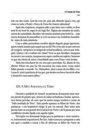 A Criação de Deus
                                                                      295

tem em alta conta. Que há com ele, pois não obstante igual a nós, age
como se todo o Poder e Força de Deus lhe fossem submissos?
     Após tais conjeturas, ninguém sabe o que fazer com o sábio, se deve
amá-lo ou temê-lo, segui-lo ou fugir-lhe. Alguns são tomados de medo,
outros de curiosidade, dúvidas e até mesmo ansiosos para imitá-lo, – mas
nunca desejosos de assemelhar-se a ele no amor e na verdadeira humilda-
de, raízes de toda sabedoria.
     Caso o sábio pretendesse escolher alguns daquele grupo ignorante,
quem estaria ansioso para seguir sua escola? Por certo não os que carecem
de coragem, tampouco os amigos do sensacionalismo, nem os que inda-
gam: Quem é ele a realizar tais coisas? Nem os que duvidam, inseguros
na mente e no coração, tampouco os cegos e surdos em espírito. Somente
os que são cheios de amor e humildade para com Deus e seus irmãos.
     Tudo isto está diante de vós, sem que o percebais. Eu, diante de vós,
afirmo: Felizes vós, por Eu Me encontrar em vosso meio, como único
Sábio perante o mundo. Tu, Matusalém, atrai o amor do teu filho, e tu,
Lamech, atrai a paciência de teu pai, que dentro em breve haveis de olhar
o forasteiro com outros olhos.”



    123. A MÃO ATROFIADA DA TERRA

      Durante a parábola de Asmael, os patriarcas alcançaram uma enor-
me parede de granito que, através de várias rachaduras e fendas, apresen-
tava forma peculiar, de sorte que há muito tempo recebera o nome de
“Mão atrofiada da Terra”. Esta parede separava os filhos do Norte, dos
patriarcas, e era impossível chegar lá por via natural. Para tanto seria
preciso fazer-se um grande desvio através do Norte e de lá passar por uma
cordilheira circular ligada com aquela região.
      Tal trajeto era demasiado longo para os patriarcas e, neste momen-
to, inteiramente impraticável. Por isto, Adão começou a perguntar a cada
um qual a medida a tomar a fim de informar os filhos do Norte do
 