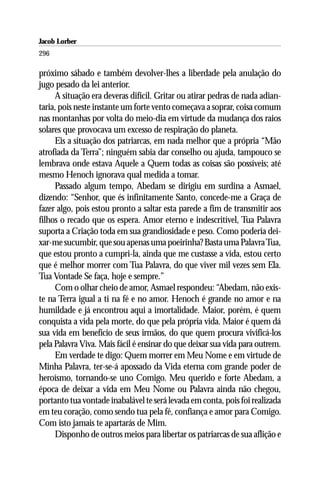 Jacob Lorber
296

próximo sábado e também devolver-lhes a liberdade pela anulação do
jugo pesado da lei anterior.
     A situação era deveras difícil. Gritar ou atirar pedras de nada adian-
taria, pois neste instante um forte vento começava a soprar, coisa comum
nas montanhas por volta do meio-dia em virtude da mudança dos raios
solares que provocava um excesso de respiração do planeta.
     Eis a situação dos patriarcas, em nada melhor que a própria “Mão
atrofiada da Terra”; ninguém sabia dar conselho ou ajuda, tampouco se
lembrava onde estava Aquele a Quem todas as coisas são possíveis; até
mesmo Henoch ignorava qual medida a tomar.
     Passado algum tempo, Abedam se dirigiu em surdina a Asmael,
dizendo: “Senhor, que és infinitamente Santo, concede-me a Graça de
fazer algo, pois estou pronto a saltar esta parede a fim de transmitir aos
filhos o recado que os espera. Amor eterno e indescritível, Tua Palavra
suporta a Criação toda em sua grandiosidade e peso. Como poderia dei-
xar-me sucumbir, que sou apenas uma poeirinha? Basta uma Palavra Tua,
que estou pronto a cumpri-la, ainda que me custasse a vida, estou certo
que é melhor morrer com Tua Palavra, do que viver mil vezes sem Ela.
Tua Vontade Se faça, hoje e sempre.”
     Com o olhar cheio de amor, Asmael respondeu: “Abedam, não exis-
te na Terra igual a ti na fé e no amor. Henoch é grande no amor e na
humildade e já encontrou aqui a imortalidade. Maior, porém, é quem
conquista a vida pela morte, do que pela própria vida. Maior é quem dá
sua vida em benefício de seus irmãos, do que quem procura vivificá-los
pela Palavra Viva. Mais fácil é ensinar do que deixar sua vida para outrem.
     Em verdade te digo: Quem morrer em Meu Nome e em virtude de
Minha Palavra, ter-se-á apossado da Vida eterna com grande poder de
heroísmo, tornando-se uno Comigo. Meu querido e forte Abedam, a
época de deixar a vida em Meu Nome ou Palavra ainda não chegou,
portanto tua vontade inabalável te será levada em conta, pois foi realizada
em teu coração, como sendo tua pela fé, confiança e amor para Comigo.
Com isto jamais te apartarás de Mim.
     Disponho de outros meios para libertar os patriarcas de sua aflição e
 