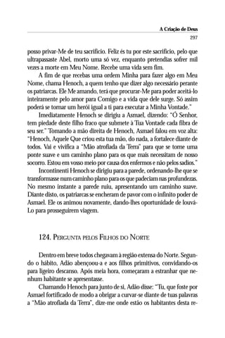 A Criação de Deus
                                                                        297

posso privar-Me de teu sacrifício. Feliz és tu por este sacrifício, pelo que
ultrapassaste Abel, morto uma só vez, enquanto pretendias sofrer mil
vezes a morte em Meu Nome. Recebe uma vida sem fim.
     A fim de que recebas uma ordem Minha para fazer algo em Meu
Nome, chama Henoch, a quem tenho que dizer algo necessário perante
os patriarcas. Ele Me amando, terá que procurar-Me para poder aceitá-lo
inteiramente pelo amor para Comigo e a vida que dele surge. Só assim
poderá se tornar um herói igual a ti para executar a Minha Vontade.”
     Imediatamente Henoch se dirigiu a Asmael, dizendo: “Ó Senhor,
tem piedade deste filho fraco que submete à Tua Vontade cada fibra de
seu ser.” Tomando a mão direita de Henoch, Asmael falou em voz alta:
“Henoch, Aquele Que criou esta tua mão, do nada, a fortalece diante de
todos. Vai e vivifica a “Mão atrofiada da Terra” para que se torne uma
ponte suave e um caminho plano para os que mais necessitam de nosso
socorro. Estou em vosso meio por causa dos enfermos e não pelos sadios.”
     Incontinenti Henoch se dirigiu para a parede, ordenando-lhe que se
transformasse num caminho plano para os que padeciam nas profundezas.
No mesmo instante a parede ruiu, apresentando um caminho suave.
Diante disto, os patriarcas se encheram de pavor com o infinito poder de
Asmael. Ele os animou novamente, dando-lhes oportunidade de louvá-
Lo para prosseguirem viagem.



     124. PERGUNTA PELOS FILHOS DO NORTE

     Dentro em breve todos chegavam à região extensa do Norte. Segun-
do o hábito, Adão abençoou-a e aos filhos primitivos, convidando-os
para ligeiro descanso. Após meia hora, começaram a estranhar que ne-
nhum habitante se apresentasse.
     Chamando Henoch para junto de si, Adão disse: “Tu, que foste por
Asmael fortificado de modo a obrigar a curvar-se diante de tuas palavras
a “Mão atrofiada da Terra”, dize-me onde estão os habitantes desta re-
 