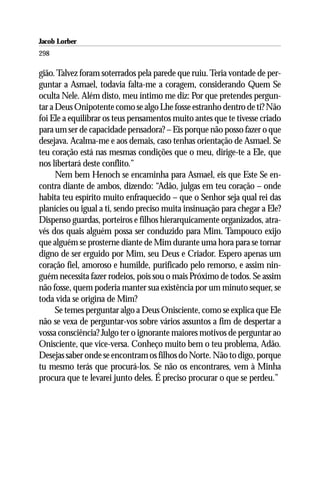Jacob Lorber
298

gião. Talvez foram soterrados pela parede que ruiu. Teria vontade de per-
guntar a Asmael, todavia falta-me a coragem, considerando Quem Se
oculta Nele. Além disto, meu íntimo me diz: Por que pretendes pergun-
tar a Deus Onipotente como se algo Lhe fosse estranho dentro de ti? Não
foi Ele a equilibrar os teus pensamentos muito antes que te tivesse criado
para um ser de capacidade pensadora? – Eis porque não posso fazer o que
desejava. Acalma-me e aos demais, caso tenhas orientação de Asmael. Se
teu coração está nas mesmas condições que o meu, dirige-te a Ele, que
nos libertará deste conflito.”
      Nem bem Henoch se encaminha para Asmael, eis que Este Se en-
contra diante de ambos, dizendo: “Adão, julgas em teu coração – onde
habita teu espírito muito enfraquecido – que o Senhor seja qual rei das
planícies ou igual a ti, sendo preciso muita insinuação para chegar a Ele?
Dispenso guardas, porteiros e filhos hierarquicamente organizados, atra-
vés dos quais alguém possa ser conduzido para Mim. Tampouco exijo
que alguém se prosterne diante de Mim durante uma hora para se tornar
digno de ser erguido por Mim, seu Deus e Criador. Espero apenas um
coração fiel, amoroso e humilde, purificado pelo remorso, e assim nin-
guém necessita fazer rodeios, pois sou o mais Próximo de todos. Se assim
não fosse, quem poderia manter sua existência por um minuto sequer, se
toda vida se origina de Mim?
      Se temes perguntar algo a Deus Onisciente, como se explica que Ele
não se vexa de perguntar-vos sobre vários assuntos a fim de despertar a
vossa consciência? Julgo ter o ignorante maiores motivos de perguntar ao
Onisciente, que vice-versa. Conheço muito bem o teu problema, Adão.
Desejas saber onde se encontram os filhos do Norte. Não to digo, porque
tu mesmo terás que procurá-los. Se não os encontrares, vem à Minha
procura que te levarei junto deles. É preciso procurar o que se perdeu.”
 