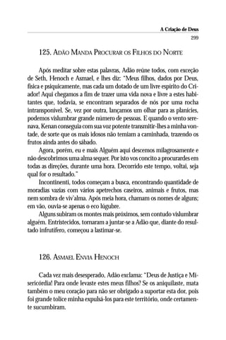 A Criação de Deus
                                                                    299

    125. ADÃO MANDA PROCURAR OS FILHOS DO NORTE

      Após meditar sobre estas palavras, Adão reúne todos, com exceção
de Seth, Henoch e Asmael, e lhes diz: “Meus filhos, dados por Deus,
física e psiquicamente, mas cada um dotado de um livre espírito do Cri-
ador! Aqui chegamos a fim de trazer uma vida nova e livre a estes habi-
tantes que, todavia, se encontram separados de nós por uma rocha
intransponível. Se, vez por outra, lançamos um olhar para as planícies,
podemos vislumbrar grande número de pessoas. E quando o vento sere-
nava, Kenan conseguia com sua voz potente transmitir-lhes a minha von-
tade, de sorte que os mais idosos não temiam a caminhada, trazendo os
frutos ainda antes do sábado.
      Agora, porém, eu e mais Alguém aqui descemos milagrosamente e
não descobrimos uma alma sequer. Por isto vos concito a procurardes em
todas as direções, durante uma hora. Decorrido este tempo, voltai, seja
qual for o resultado.”
      Incontinenti, todos começam a busca, encontrando quantidade de
moradias vazias com vários apetrechos caseiros, animais e frutos, mas
nem sombra de viv’alma. Após meia hora, chamam os nomes de alguns;
em vão, ouvia-se apenas o eco lúgubre.
      Alguns subiram os montes mais próximos, sem contudo vislumbrar
alguém. Entristecidos, tornaram a juntar-se a Adão que, diante do resul-
tado infrutífero, começou a lastimar-se.



    126. ASMAEL ENVIA HENOCH

     Cada vez mais desesperado, Adão exclama: “Deus de Justiça e Mi-
sericórdia! Para onde levaste estes meus filhos? Se os aniquilaste, mata
também o meu coração para não ser obrigado a suportar esta dor, pois
foi grande tolice minha expulsá-los para este território, onde certamen-
te sucumbiram.
 