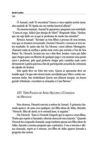 Jacob Lorber
300

     Ó Asmael, onde Te encontras? Nunca o meu espírito sentiu tama-
nha saudade de Ti! Ajuda-me em minha horrível aflição!”
     No mesmo instante, Asmael Se apresenta e pergunta com seriedade:
“Como és cego, Adão! Que desejas de Mim?” Responde Adão: “Senhor,
que me seja dado ver os que se perderam de modo tão estranho!”
     Retruca Asmael: “Enviaste os teus filhos à procura de seus irmãos,
sem que os tivessem encontrado. Enviarei Henoch e veremos se terá ou-
tro resultado. Se assim não for, Eu Mesmo, como último Mensageiro,
chamarei todas as ovelhas e podes estar certo que ouvirão a Voz do Seu
Pastor. Tu, Henoch, levanta tua voz e dize-lhes: Irmãos, vosso pai Adão
aqui chegou para vos libertar de qualquer jugo e vos mostrar uma ponte
nova e poderosa, pela qual podereis chegar pelo caminho mais curto
diretamente à pátria paterna a fim de participardes amanhã da cerimônia
do sábado do Senhor.
     Este apelo deve ser feito três vezes. Quem se apresentar deve ser
trazido aqui. Os que não vierem serão convidados por Mim e então con-
taremos todos. Isto simbolizará Quem nos últimos tempos, na futura
grande tribulação, convidará os atrasados à Casa Paterna.”



      127. TRÊS FILHOS DE ADÃO SEGUEM A CHAMADA
      DE HENOCH


    Sem demora, Henoch executa a ordem de Asmael. À primeira cha-
mada aparece, de uma cova qualquer, um filho idoso de Adão, dizendo:
“Henoch, filho de Jared, se te entendi bem, te seguirei.”
    Diz Henoch: “Essa é a Vontade Daquele que te espera e a teus filhos.
Tenho que repetir a chamada e obterás clareza de meu intento.” Quando
Henoch faz a segunda chamada, surge também apenas um filho idoso de
Adão, fazendo a mesma pergunta que o primeiro. Com a terceira e últi-
ma chamada, repete-se o mesmo, um filho de Adão aparece fazendo a
pergunta dos outros.
 