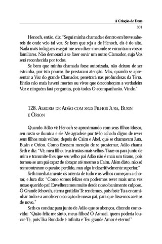 A Criação de Deus
                                                                       301

     Henoch, então, diz: “Seguí minha chamada e dentro em breve sabe-
reis de onde veio tal voz. Se bem que seja a de Henoch, ela é do alto.
Nada mais indagueis e seguí-me sem dizer-me onde se encontram vossos
familiares. Não demorará a se fazer ouvir um outro Clamador, cuja Voz
será reconhecida por todos.
     Se bem que minha chamada fosse autorizada, não deixou de ser
estranha, por isto poucos lhe prestaram atenção. Mas, quando se apre-
sentar a Voz do grande Clamador, penetrará nas profundezas da Terra.
Então não mais haverá mortos ou vivos que desconheçam a verdadeira
Voz e ninguém fará perguntas, pois todos O acompanharão. Vinde.”



    128. ALEGRIA DE ADÃO COM SEUS FILHOS JURA, BUSIN
    E ORION


      Quando Adão vê Henoch se aproximando com seus filhos idosos,
seu rosto se ilumina e ele Me agradece por tê-lo achado digno de rever
seus filhos mais velhos, depois de Caim e Abel, que se chamavam Jura,
Busin e Orion. Como fizessem menção de se prosternar, Adão chama
Seth e diz: “Vê, meu filho, teus irmãos mais velhos. Traze-os para junto de
mim e transmite-lhes que seu velho pai Adão não é mais um tirano, pois
tornou-se um pai capaz de abraçar até mesmo a Caim. Além disto, não só
reencontraram o paraíso perdido, mas algo indescritivelmente superior.”
      Seth imediatamente os orienta de tudo e os velhos começam a cho-
rar, e Jura diz: “Como somos felizes em podermos rever mais uma vez
nosso querido pai! Envelhecemos muito desde nosso banimento culposo.
Ó Grande Jehovah, eterna gratidão Te rendemos, pois foste Tu a encami-
nhar tudo e a amolecer o coração de nosso pai, para que fôssemos aceitos
de novo.”
      Seth os conduz para junto de Adão que os abençoa, dizendo como-
vido: “Quão feliz me sinto, meus filhos! Ó Asmael, quem poderia lou-
var-Te, pois Tua Bondade é infinita e Teu grande Amor é eterno!”
 