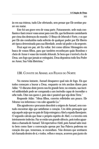 A Criação de Deus
                                                                       303

ão em sua tristeza, tudo Lhe ofertando, sem pensar que Ele sentisse pra-
zer em matar.
     Este foi um grave erro de vossa parte. Futuramente, sede mais con-
fiantes e fazei crescer vosso amor para com Ele, que facilmente caminhareis
por cima dos destroços do mundo. O Braço de Jehovah é Forte, e os que
por Ele são conduzidos nada sofrerão de qualquer poder por Ele liberto
até época determinada para sua liberdade, sendo tal poder o da serpente.
     Ficai aqui em paz, até Eu voltar. Irei como último Mensageiro em
busca de vossos filhos, para que também reconheçam quão Bondoso e
cheio de Amor é vosso tão temido Jehovah. Se bem que é terrível a Ira de
Deus, um fogo que jamais se extinguirá, Deus depositou todo Seu Poder
no Amor, Sua Vida libérrima.”



    130. CONVITE DE ASMAEL AOS FILHOS DO NORTE

      No mesmo instante, Asmael desaparece qual raio de fogo. Eis que
todos começam a louvar a Deus, enquanto os três anciãos dizem para
Adão: “O discurso deste jovem nos fez grande bem; no entanto, sua incrí-
vel sublimidade pode ser comparada a um incêndio capaz de incendiar o
orbe todo. Dize-nos quem é, pois não é possível que seja desta Terra.”
      Responde Adão: “Meus filhos, convém refletirdes um pouco. Ele
Mesmo vos informou e vos cabe aguardá-Lo.”
      Eles agradecem e procuram descobrir a origem de Asmael, sem con-
tudo encontrar algo que satisfizesse o coração. Um deles pressupõe que
seja aquele anjo que no país de Euip entregara a Abel a espada flamejante.
O segundo calcula que fosse o próprio espírito de Abel, e o terceiro está
inteiramente indeciso. Faz-se então um grande silêncio, pois todos aguar-
dam a chamada de Asmael. Tal expectativa é fútil, pois Asmael sabe mui-
to bem como fazer a convocação apenas por Sua Palavra poderosa no
coração dos que, temerosos, se escondiam. Não demora que sentissem
tal chamada dentro de si, e todos, velhos e moços, acorrem para junto do
 