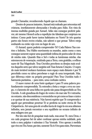 Jacob Lorber
304

grande Clamador, reconhecendo Aquele que os chamara.
     Dentro de poucos instantes, Asmael está rodeado por setecentas mil
criaturas, imediatamente abençoadas e levadas para Adão. Em vista da
imensa multidão guiada por Asmael, Adão não consegue proferir pala-
vra; até mesmo Henoch acha a expedição tão fabulosa que conjetura no
íntimo: Como pode haver tantos habitantes no Norte? Se três quartas
partes não foram recém-criadas, não saberei o que pensar. Talvez esteja
sonhando ou então vejo cem no lugar de um.
     Ó Asmael, quem poderia compreender-Te? Cada Palavra Tua con-
tém o Infinito, Teu Hálito movimenta os mundos, assim como o meu
consegue somente soprar uma quantidade ínfima de poeira solar de cima
de minha mão. Quando fitas o Sol e todas as luminosas estrelas, elas
estremecem de veneração, emitindo para a Terra, com gratidão, o reflexo
suave de Tua Magnitude. Teus Ouvidos percebem os desejos mais ocul-
tos daqueles seres que talvez surgirão sob Tuas futuras Criações. O sopro
do mais invisível molusco luminoso num espaço mais distante é por Ti
percebido como eu talvez percebesse o rugir de uma tempestade. Mas,
que diferença existe na própria percepção! Para Teus Ouvidos tudo é
harmonia puríssima, – para mim, uma confusão caótica.
     O suave rumor de uma fonte qualquer é para Ti uma palavra pro-
fundamente compreendida. Tu entendes a brisa a vergar a erva no cam-
po, e o lamento de uma folha em queda não passa desapercebido ao Teu
Ouvido. A ode grandiosa do fragor do vento e do mar não Te é estranha;
no entanto, não desconsideras o vermezinho no pó como se fosse o único
a se queixar de sua existência. Não haverá espírito que Te compreenda e
aquele que pretendesse penetrar-Te se perderia na noite eterna de Tua
Onipotência. Até uma gota de orvalho havia de tragá-lo em seus abismos
infindos, sem jamais encontrar o seu equilíbrio no oceano infinito de
seus milagres sem par.
     Por isto não hei-de pesquisar mais nada, mas amar-Te, meu Deus, e
em cada progresso hei de saber confessar apenas minha nulidade, pois
todo o meu palpitar é submisso à Tua Vontade. Vivo apenas à medida
que vivo em Teu Amor, por isto, somente Tu és Vivo para mim. Porventura
 