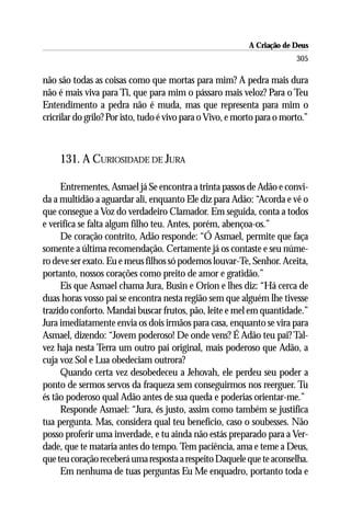 A Criação de Deus
                                                                         305

não são todas as coisas como que mortas para mim? A pedra mais dura
não é mais viva para Ti, que para mim o pássaro mais veloz? Para o Teu
Entendimento a pedra não é muda, mas que representa para mim o
cricrilar do grilo? Por isto, tudo é vivo para o Vivo, e morto para o morto.”



     131. A CURIOSIDADE DE JURA

     Entrementes, Asmael já Se encontra a trinta passos de Adão e convi-
da a multidão a aguardar ali, enquanto Ele diz para Adão: “Acorda e vê o
que consegue a Voz do verdadeiro Clamador. Em seguida, conta a todos
e verifica se falta algum filho teu. Antes, porém, abençoa-os.”
     De coração contrito, Adão responde: “Ó Asmael, permite que faça
somente a última recomendação. Certamente já os contaste e seu núme-
ro deve ser exato. Eu e meus filhos só podemos louvar-Te, Senhor. Aceita,
portanto, nossos corações como preito de amor e gratidão.”
     Eis que Asmael chama Jura, Busin e Orion e lhes diz: “Há cerca de
duas horas vosso pai se encontra nesta região sem que alguém lhe tivesse
trazido conforto. Mandai buscar frutos, pão, leite e mel em quantidade.”
Jura imediatamente envia os dois irmãos para casa, enquanto se vira para
Asmael, dizendo: “Jovem poderoso! De onde vens? É Adão teu pai? Tal-
vez haja nesta Terra um outro pai original, mais poderoso que Adão, a
cuja voz Sol e Lua obedeciam outrora?
     Quando certa vez desobedeceu a Jehovah, ele perdeu seu poder a
ponto de sermos servos da fraqueza sem conseguirmos nos reerguer. Tu
és tão poderoso qual Adão antes de sua queda e poderias orientar-me.”
     Responde Asmael: “Jura, és justo, assim como também se justifica
tua pergunta. Mas, considera qual teu benefício, caso o soubesses. Não
posso proferir uma inverdade, e tu ainda não estás preparado para a Ver-
dade, que te mataria antes do tempo. Tem paciência, ama e teme a Deus,
que teu coração receberá uma resposta a respeito Daquele que te aconselha.
     Em nenhuma de tuas perguntas Eu Me enquadro, portanto toda e
 