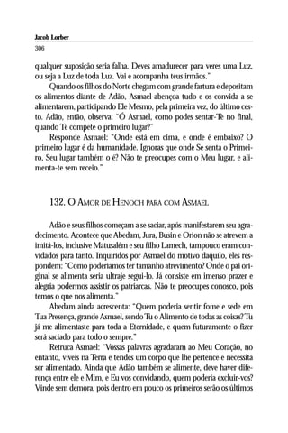 Jacob Lorber
306

qualquer suposição seria falha. Deves amadurecer para veres uma Luz,
ou seja a Luz de toda Luz. Vai e acompanha teus irmãos.”
     Quando os filhos do Norte chegam com grande fartura e depositam
os alimentos diante de Adão, Asmael abençoa tudo e os convida a se
alimentarem, participando Ele Mesmo, pela primeira vez, do último ces-
to. Adão, então, observa: “Ó Asmael, como podes sentar-Te no final,
quando Te compete o primeiro lugar?”
     Responde Asmael: “Onde está em cima, e onde é embaixo? O
primeiro lugar é da humanidade. Ignoras que onde Se senta o Primei-
ro, Seu lugar também o é? Não te preocupes com o Meu lugar, e ali-
menta-te sem receio.”



      132. O AMOR DE HENOCH PARA COM ASMAEL

     Adão e seus filhos começam a se saciar, após manifestarem seu agra-
decimento. Acontece que Abedam, Jura, Busin e Orion não se atrevem a
imitá-los, inclusive Matusalém e seu filho Lamech, tampouco eram con-
vidados para tanto. Inquiridos por Asmael do motivo daquilo, eles res-
pondem: “Como poderíamos ter tamanho atrevimento? Onde o pai ori-
ginal se alimenta seria ultraje segui-lo. Já consiste em imenso prazer e
alegria podermos assistir os patriarcas. Não te preocupes conosco, pois
temos o que nos alimenta.”
     Abedam ainda acrescenta: “Quem poderia sentir fome e sede em
Tua Presença, grande Asmael, sendo Tu o Alimento de todas as coisas? Tu
já me alimentaste para toda a Eternidade, e quem futuramente o fizer
será saciado para todo o sempre.”
     Retruca Asmael: “Vossas palavras agradaram ao Meu Coração, no
entanto, viveis na Terra e tendes um corpo que lhe pertence e necessita
ser alimentado. Ainda que Adão também se alimente, deve haver dife-
rença entre ele e Mim, e Eu vos convidando, quem poderia excluir-vos?
Vinde sem demora, pois dentro em pouco os primeiros serão os últimos
 