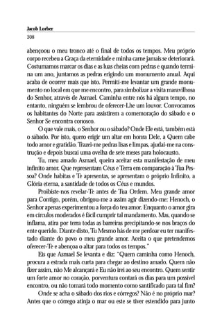 Jacob Lorber
308

abençoou o meu tronco até o final de todos os tempos. Meu próprio
corpo recebeu a Graça da eternidade e minha carne jamais se deteriorará.
Costumamos marcar os dias e as luas cheias com pedras e quando termi-
na um ano, juntamos as pedras erigindo um monumento anual. Aqui
acaba de ocorrer mais que isto. Permití-me levantar um grande monu-
mento no local em que me encontro, para simbolizar a visita maravilhosa
do Senhor, através de Asmael. Caminha entre nós há algum tempo, no
entanto, ninguém se lembrou de oferecer-Lhe um louvor. Convocamos
os habitantes do Norte para assistirem a comemoração do sábado e o
Senhor Se encontra conosco.
      O que vale mais, o Senhor ou o sábado? Onde Ele está, também está
o sábado. Por isto, quero erigir um altar em honra Dele, a Quem cabe
todo amor e gratidão. Trazei-me pedras lisas e limpas, ajudai-me na cons-
trução e depois buscai uma ovelha de sete meses para holocausto.
      Tu, meu amado Asmael, queira aceitar esta manifestação de meu
infinito amor. Que representam Céus e Terra em comparação à Tua Pes-
soa? Onde habitas e Te apresentas, se apresentam o próprio Infinito, a
Glória eterna, a santidade de todos os Céus e mundos.
      Proibiste-nos revelar-Te antes de Tua Ordem. Meu grande amor
para Contigo, porém, obrigou-me a assim agir dizendo-me: Henoch, o
Senhor apenas experimentou a força do teu amor. Enquanto o amor gira
em círculos moderados é fácil cumprir tal mandamento. Mas, quando se
inflama, atira por terra todas as barreiras precipitando-se nos braços do
ente querido. Diante disto, Tu Mesmo hás de me perdoar eu ter manifes-
tado diante do povo o meu grande amor. Aceita o que pretendemos
oferecer-Te e abençoa o altar para todos os tempos.”
      Eis que Asmael Se levanta e diz: “Quem caminha como Henoch,
procura a estrada mais curta para chegar ao destino amado. Quem não
fizer assim, não Me alcançará e Eu não irei ao seu encontro. Quem sentir
um forte amor no coração, porventura contará os dias para um possível
encontro, ou não tomará todo momento como santificado para tal fim?
      Onde se acha o sábado dos rios e córregos? Não é no próprio mar?
Antes que o córrego atinja o mar ou este se tiver estendido para junto
 