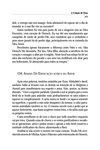 A Criação de Deus
                                                                        309

dele, o córrego não terá sossego. Seria admissível ele esperar até o dia de
amanhã, se o mar lhe vier ao encontro?
     Assim também Eu vim para junto de vós e ninguém veio ao Meu
Encontro, com exceção de Henoch, Eu vos dei um mandamento que
cumpriste de medo de perder-Me, sem considerar que o verdadeiro e
puro amor jamais há-de perder algo, principalmente em se tratando do
Meu Amor.
     Percebestes apenas fracamente a diferença entre Mim e vós. Mas
Henoch Me descobriu. Por isto, Meu filho, abençôo o sacrifício do teu
coração e consagro o altar por ti erigido. Neste local tua estirpe há-de ser
salva das enchentes do pecado e um neto teu reedificará este altar para
um holocausto. Sê abençoado para todos os tempos.”



     134. ASMAEL DÁ EXPLICAÇÃO ACERCA DO AMOR

      Após estas palavras, também assistidas por Enos, Mahalalel e Jared,
também Adão se levanta com os demais na intenção de se dirigirem a
Asmael para manifestarem seu respeito e amor. Este, porém, os detém
dizendo: “Ouví a seguinte parábola: Quando o sol se projeta para a terra
fértil ela se fende para assimilar mais profundamente os raios solares e
aquecer-se completamente. A areia nunca se fende e se aquece somente
na superfície, e quando o raio solar desaparece da mesma, o calor parca-
mente assimilado também se vai. O mesmo sucede com a pedra que se
aquece fortemente, mas basta surgirem ventos frios, e ela esfria mais que
os próprios ventos.
      Coisa semelhante se dá com a chuva que tudo umedece enquanto
cai por terra. Quando cessa de chover e os ventos purificadores e secado-
res se apresentam, areia e pedras secam e apenas o solo fértil conserva a
umidade vivificadora da chuva, alimentando a flora.
      Analisai se não ocorre o mesmo em vosso coração. Tendo-Me reco-
nhecido através de Minhas Ações e Palavras e pelo testemunho de Henoch,
 