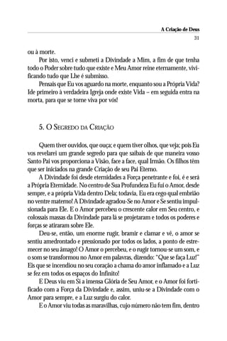 A Criação de Deus
                                                                      31

ou à morte.
     Por isto, venci e submeti a Divindade a Mim, a fim de que tenha
todo o Poder sobre tudo que existe e Meu Amor reine eternamente, vivi-
ficando tudo que Lhe é submisso.
     Pensais que Eu vos aguardo na morte, enquanto sou a Própria Vida?
Ide primeiro à verdadeira Igreja onde existe Vida – em seguida entra na
morta, para que se torne viva por vós!



    5. O SEGREDO DA CRIAÇÃO

     Quem tiver ouvidos, que ouça; e quem tiver olhos, que veja; pois Eu
vos revelarei um grande segredo para que saibais de que maneira vosso
Santo Pai vos proporciona a Visão, face a face, qual Irmão. Os filhos têm
que ser iniciados na grande Criação de seu Pai Eterno.
     A Divindade foi desde eternidades a Força penetrante e foi, é e será
a Própria Eternidade. No centro de Sua Profundeza Eu fui o Amor, desde
sempre, e a própria Vida dentro Dela; todavia, Eu era cego qual embrião
no ventre materno! A Divindade agradou-Se no Amor e Se sentiu impul-
sionada para Ele. E o Amor percebeu o crescente calor em Seu centro, e
colossais massas da Divindade para lá se projetaram e todos os poderes e
forças se atiraram sobre Ele.
     Deu-se, então, um enorme rugir, bramir e clamar e vê, o amor se
sentiu amedrontado e pressionado por todos os lados, a ponto de estre-
mecer no seu âmago! O Amor o percebeu, e o rugir tornou-se um som, e
o som se transformou no Amor em palavras, dizendo: “Que se faça Luz!”
Eis que se incendiou no seu coração a chama do amor inflamado e a Luz
se fez em todos os espaços do Infinito!
     E Deus viu em Si a imensa Glória de Seu Amor, e o Amor foi forti-
ficado com a Força da Divindade e, assim, uniu-se a Divindade com o
Amor para sempre, e a Luz surgiu do calor.
     E o Amor viu todas as maravilhas, cujo número não tem fim, dentro
 