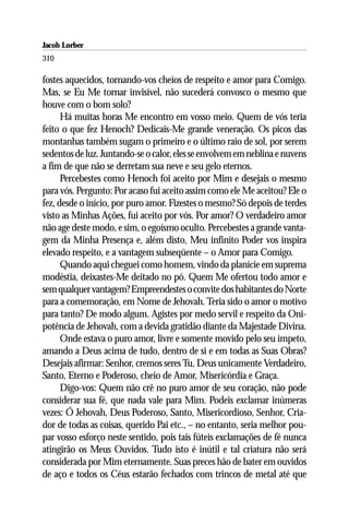 Jacob Lorber
310

fostes aquecidos, tornando-vos cheios de respeito e amor para Comigo.
Mas, se Eu Me tornar invisível, não sucederá convosco o mesmo que
houve com o bom solo?
      Há muitas horas Me encontro em vosso meio. Quem de vós teria
feito o que fez Henoch? Dedicais-Me grande veneração. Os picos das
montanhas também sugam o primeiro e o último raio de sol, por serem
sedentos de luz. Juntando-se o calor, eles se envolvem em neblina e nuvens
a fim de que não se derretam sua neve e seu gelo eternos.
      Percebestes como Henoch foi aceito por Mim e desejais o mesmo
para vós. Pergunto: Por acaso fui aceito assim como ele Me aceitou? Ele o
fez, desde o início, por puro amor. Fizestes o mesmo? Só depois de terdes
visto as Minhas Ações, fui aceito por vós. Por amor? O verdadeiro amor
não age deste modo, e sim, o egoísmo oculto. Percebestes a grande vanta-
gem da Minha Presença e, além disto, Meu infinito Poder vos inspira
elevado respeito, e a vantagem subseqüente – o Amor para Comigo.
      Quando aqui cheguei como homem, vindo da planície em suprema
modéstia, deixastes-Me deitado no pó. Quem Me ofertou todo amor e
sem qualquer vantagem? Empreendestes o convite dos habitantes do Norte
para a comemoração, em Nome de Jehovah. Teria sido o amor o motivo
para tanto? De modo algum. Agistes por medo servil e respeito da Oni-
potência de Jehovah, com a devida gratidão diante da Majestade Divina.
      Onde estava o puro amor, livre e somente movido pelo seu ímpeto,
amando a Deus acima de tudo, dentro de si e em todas as Suas Obras?
Desejais afirmar: Senhor, cremos seres Tu, Deus unicamente Verdadeiro,
Santo, Eterno e Poderoso, cheio de Amor, Misericórdia e Graça.
      Digo-vos: Quem não crê no puro amor de seu coração, não pode
considerar sua fé, que nada vale para Mim. Podeis exclamar inúmeras
vezes: Ó Jehovah, Deus Poderoso, Santo, Misericordioso, Senhor, Cria-
dor de todas as coisas, querido Pai etc., – no entanto, seria melhor pou-
par vosso esforço neste sentido, pois tais fúteis exclamações de fé nunca
atingirão os Meus Ouvidos. Tudo isto é inútil e tal criatura não será
considerada por Mim eternamente. Suas preces hão de bater em ouvidos
de aço e todos os Céus estarão fechados com trincos de metal até que
 